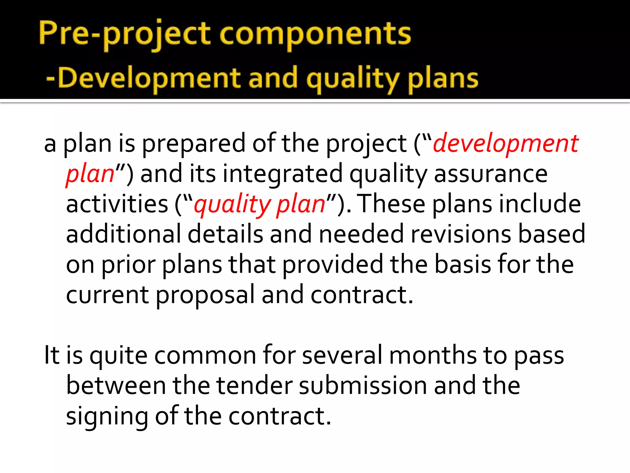 a plan is prepared of the project (“development
plan”) and its integrated quality assurance
activities (“quality plan”). These plans include
additional details and needed revisions based
on prior plans that provided the basis for the
current proposal and contract.
It is quite common for several months to pass
between the tender submission and the
signing of the contract.

 