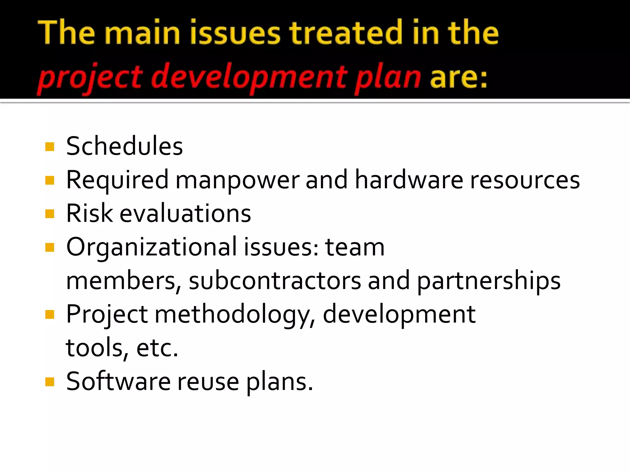 






Schedules
Required manpower and hardware resources
Risk evaluations
Organizational issues: team
members, subcontractors and partnerships
Project methodology, development
tools, etc.
Software reuse plans.

 
