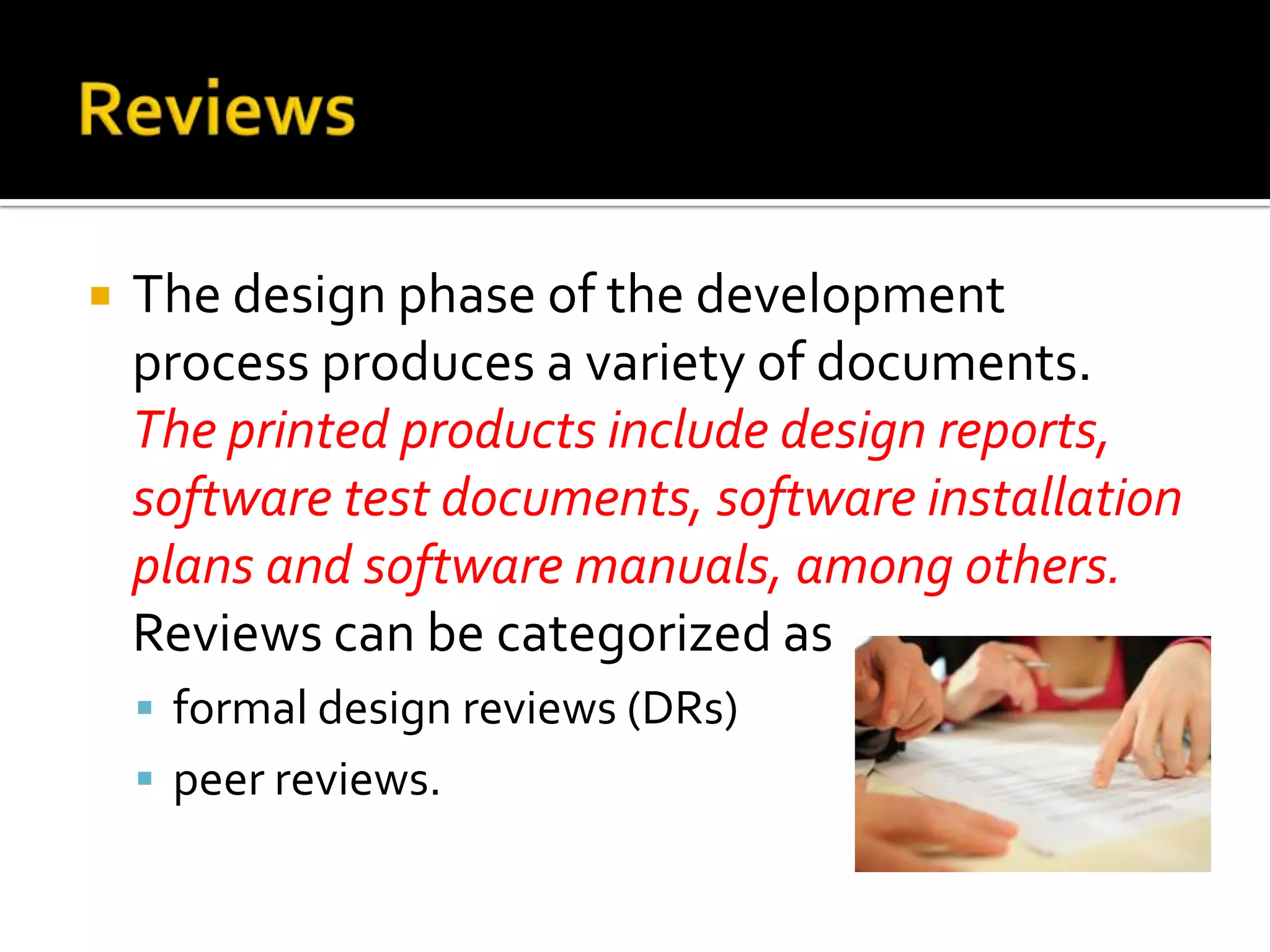 

The design phase of the development
process produces a variety of documents.
The printed products include design reports,
software test documents, software installation
plans and software manuals, among others.
Reviews can be categorized as
 formal design reviews (DRs)
 peer reviews.

 