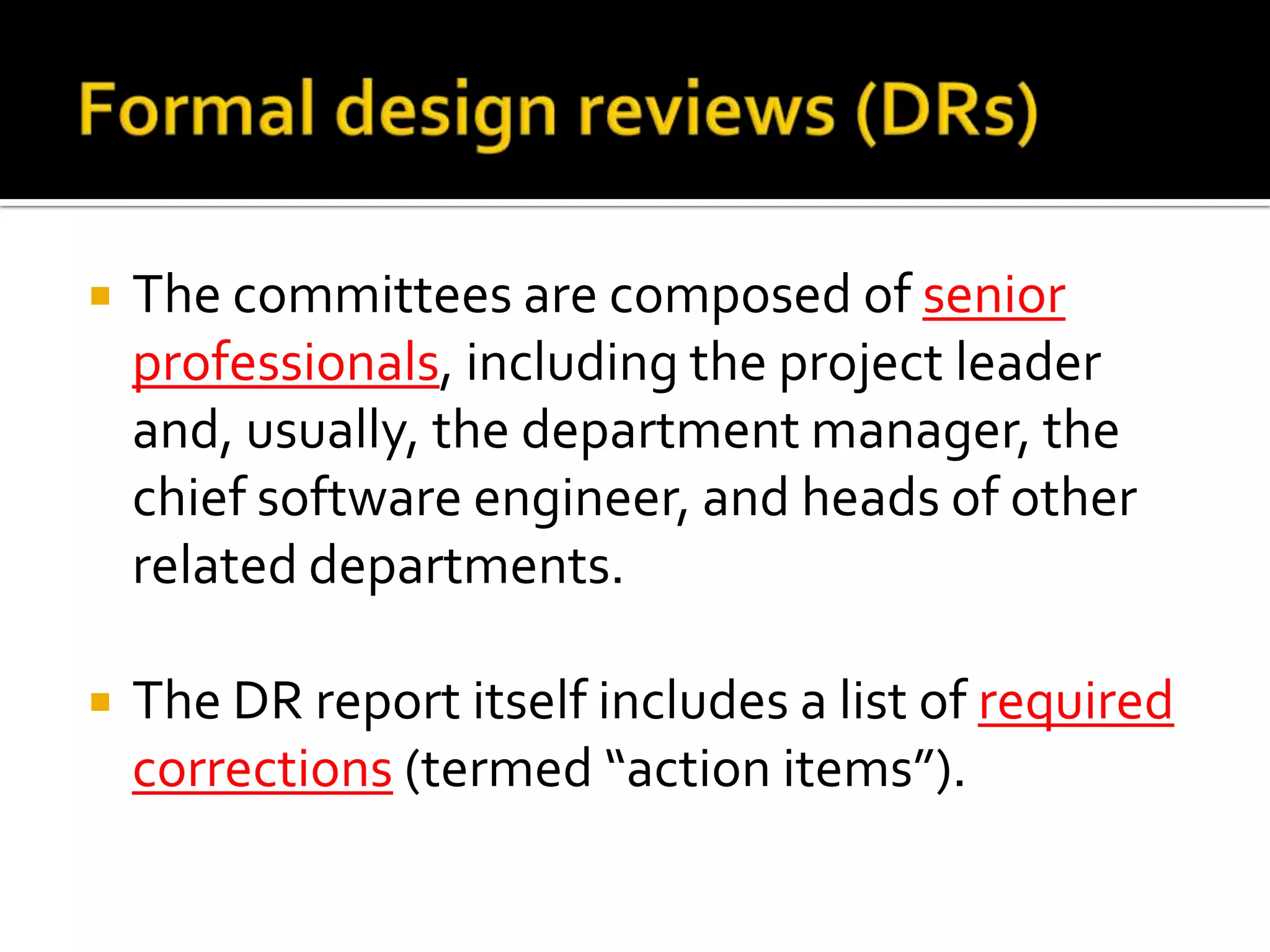 

The committees are composed of senior
professionals, including the project leader
and, usually, the department manager, the
chief software engineer, and heads of other
related departments.



The DR report itself includes a list of required
corrections (termed “action items”).

 
