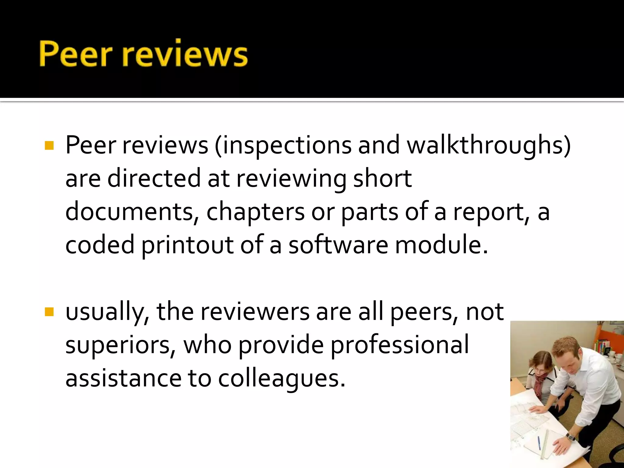 

Peer reviews (inspections and walkthroughs)
are directed at reviewing short
documents, chapters or parts of a report, a
coded printout of a software module.



usually, the reviewers are all peers, not
superiors, who provide professional
assistance to colleagues.

 