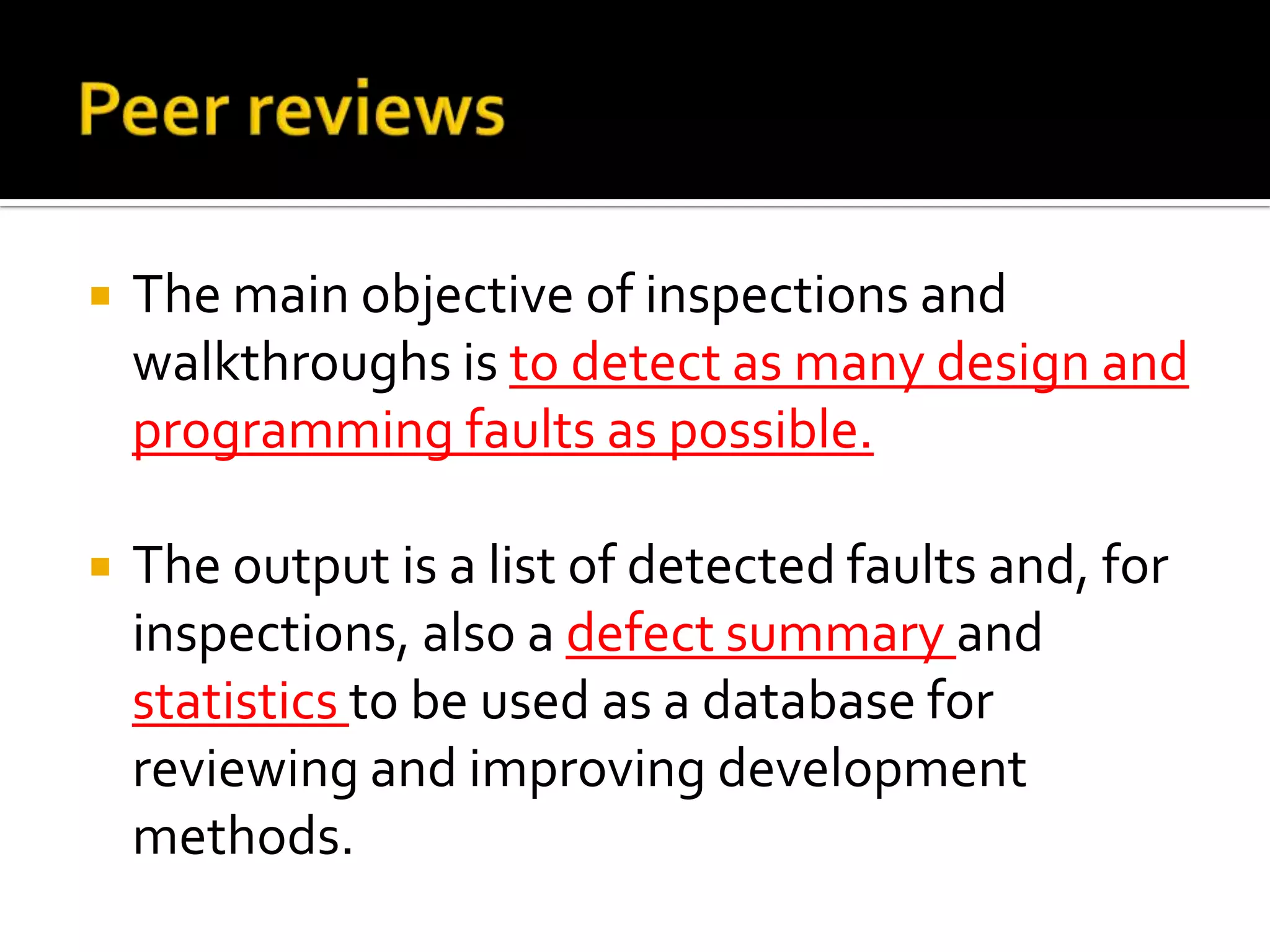 

The main objective of inspections and
walkthroughs is to detect as many design and
programming faults as possible.



The output is a list of detected faults and, for
inspections, also a defect summary and
statistics to be used as a database for
reviewing and improving development
methods.

 