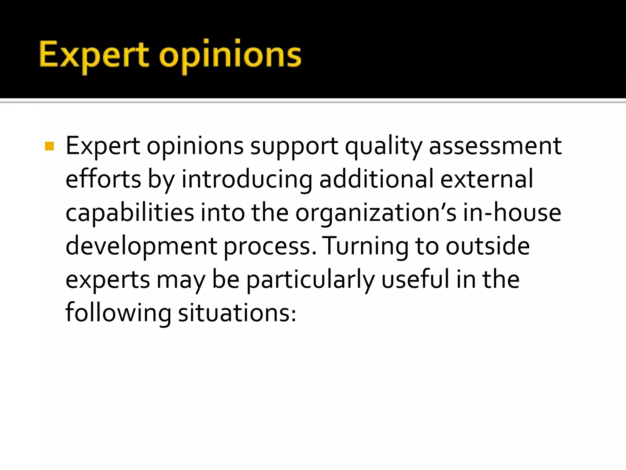 

Expert opinions support quality assessment
efforts by introducing additional external
capabilities into the organization’s in-house
development process. Turning to outside
experts may be particularly useful in the
following situations:

 
