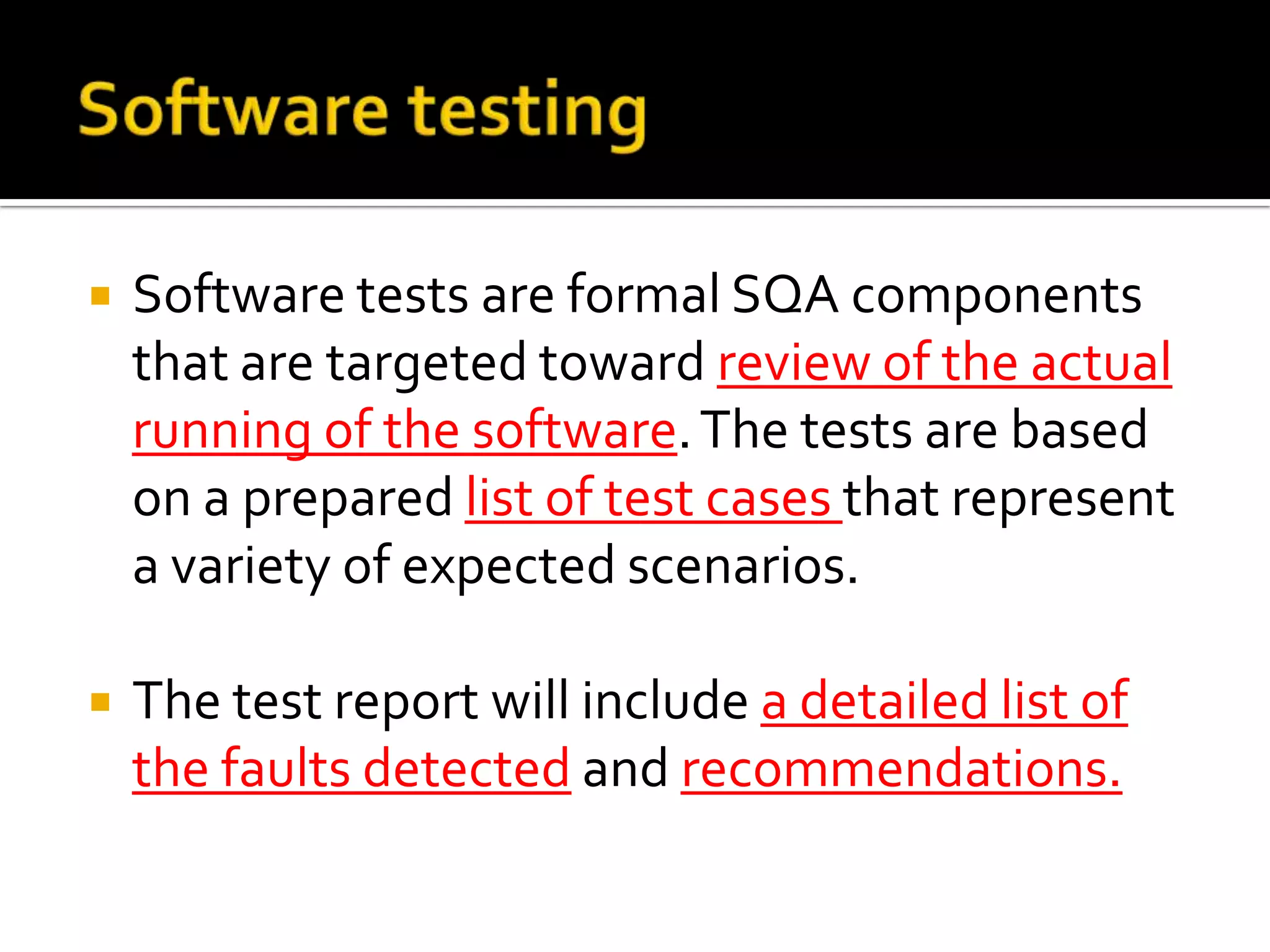 

Software tests are formal SQA components
that are targeted toward review of the actual
running of the software. The tests are based
on a prepared list of test cases that represent
a variety of expected scenarios.



The test report will include a detailed list of
the faults detected and recommendations.

 