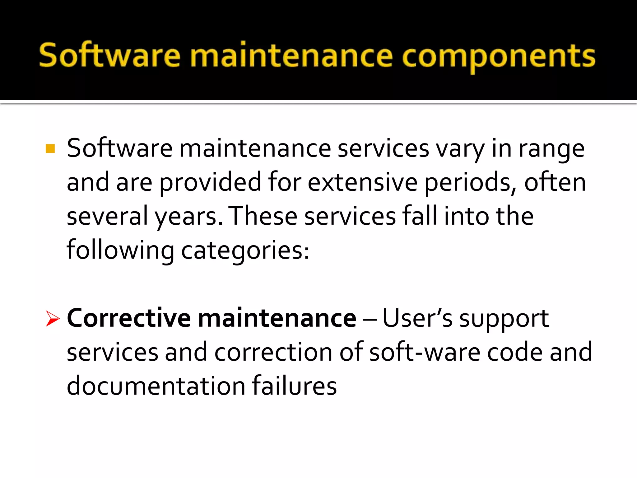 

Software maintenance services vary in range
and are provided for extensive periods, often
several years. These services fall into the
following categories:

 Corrective maintenance – User’s support

services and correction of soft-ware code and
documentation failures

 