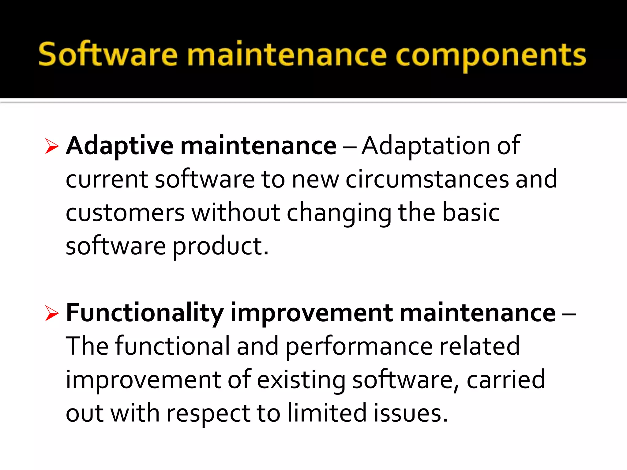  Adaptive maintenance – Adaptation of

current software to new circumstances and
customers without changing the basic
software product.
 Functionality improvement maintenance –

The functional and performance related
improvement of existing software, carried
out with respect to limited issues.

 