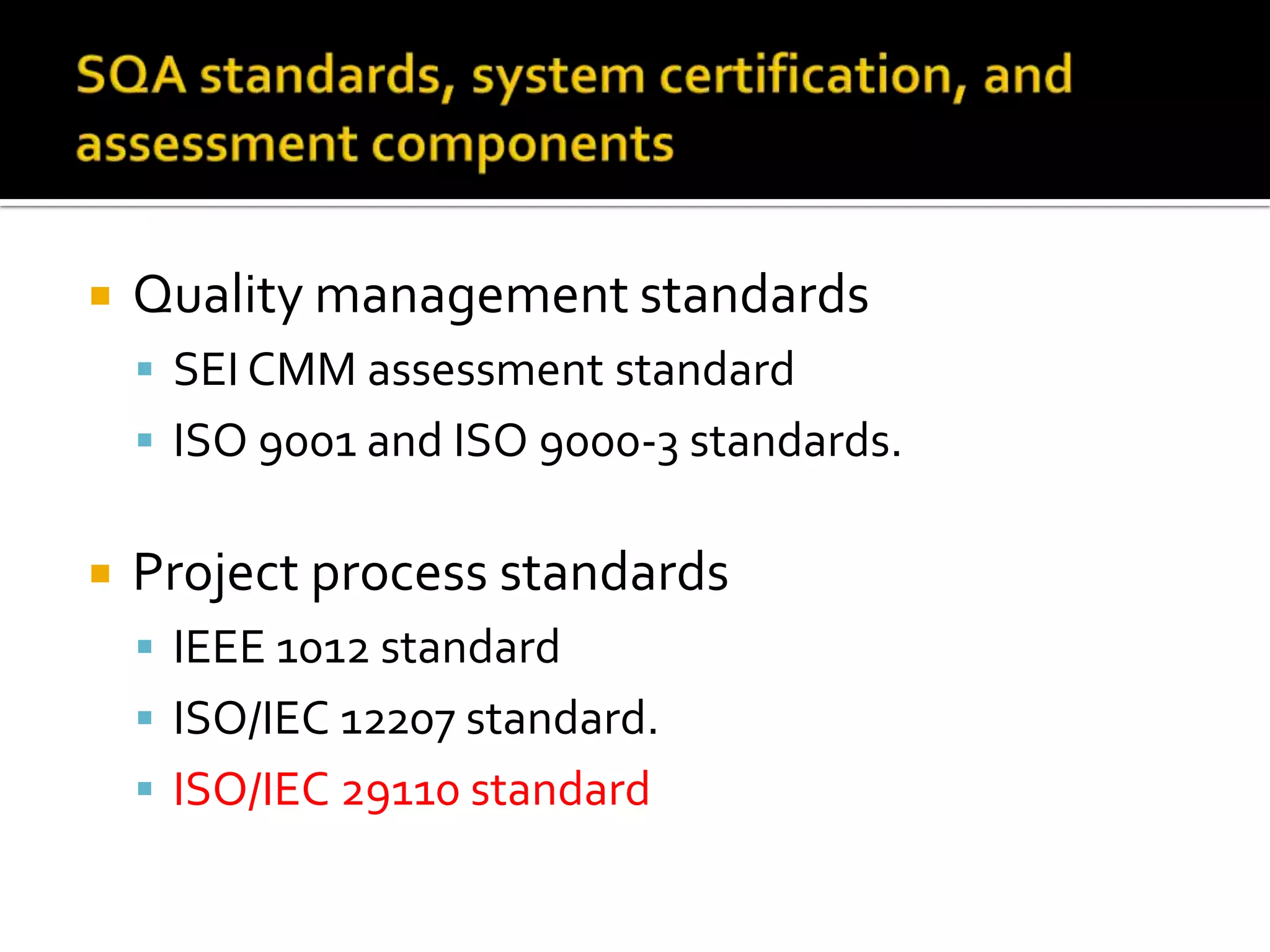 

Quality management standards
 SEI CMM assessment standard
 ISO 9001 and ISO 9000-3 standards.



Project process standards
 IEEE 1012 standard
 ISO/IEC 12207 standard.
 ISO/IEC 29110 standard

 
