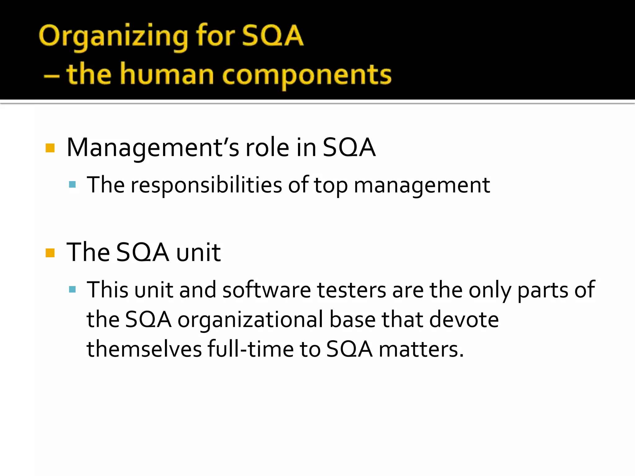 

Management’s role in SQA
 The responsibilities of top management



The SQA unit
 This unit and software testers are the only parts of

the SQA organizational base that devote
themselves full-time to SQA matters.

 