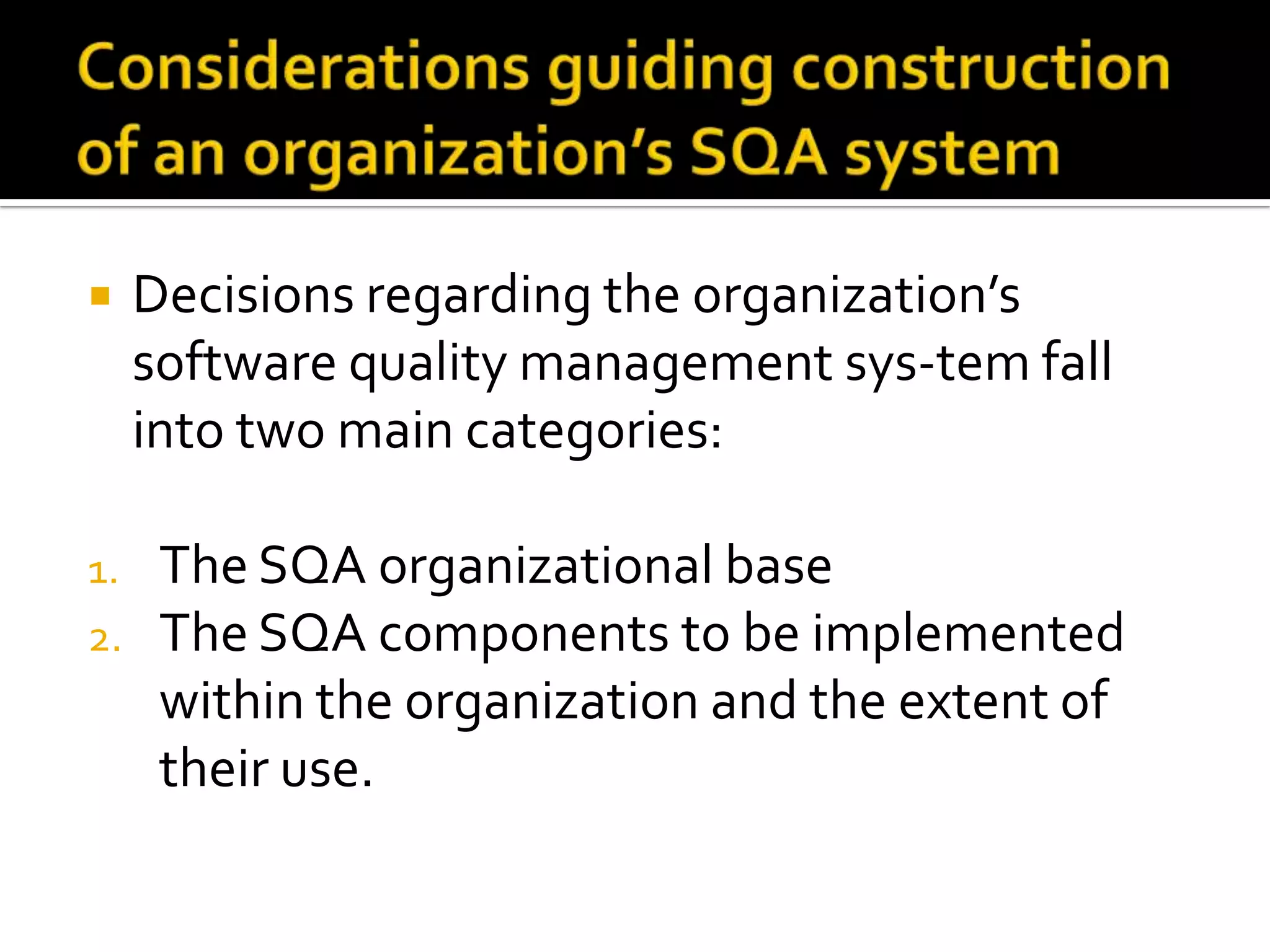 

Decisions regarding the organization’s
software quality management sys-tem fall
into two main categories:

1.

The SQA organizational base
The SQA components to be implemented
within the organization and the extent of
their use.

2.

 