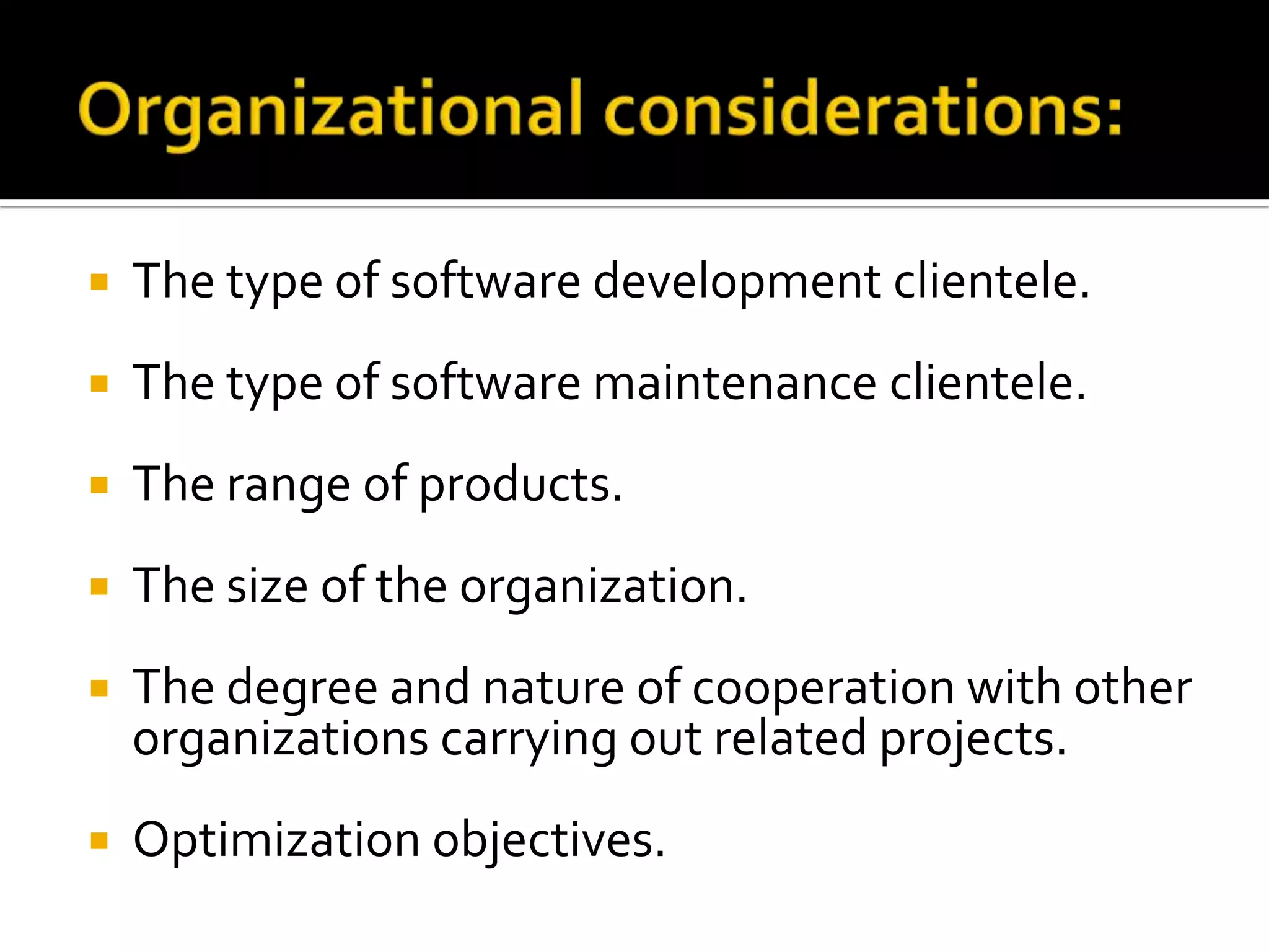 

The type of software development clientele.



The type of software maintenance clientele.



The range of products.



The size of the organization.



The degree and nature of cooperation with other
organizations carrying out related projects.



Optimization objectives.

 
