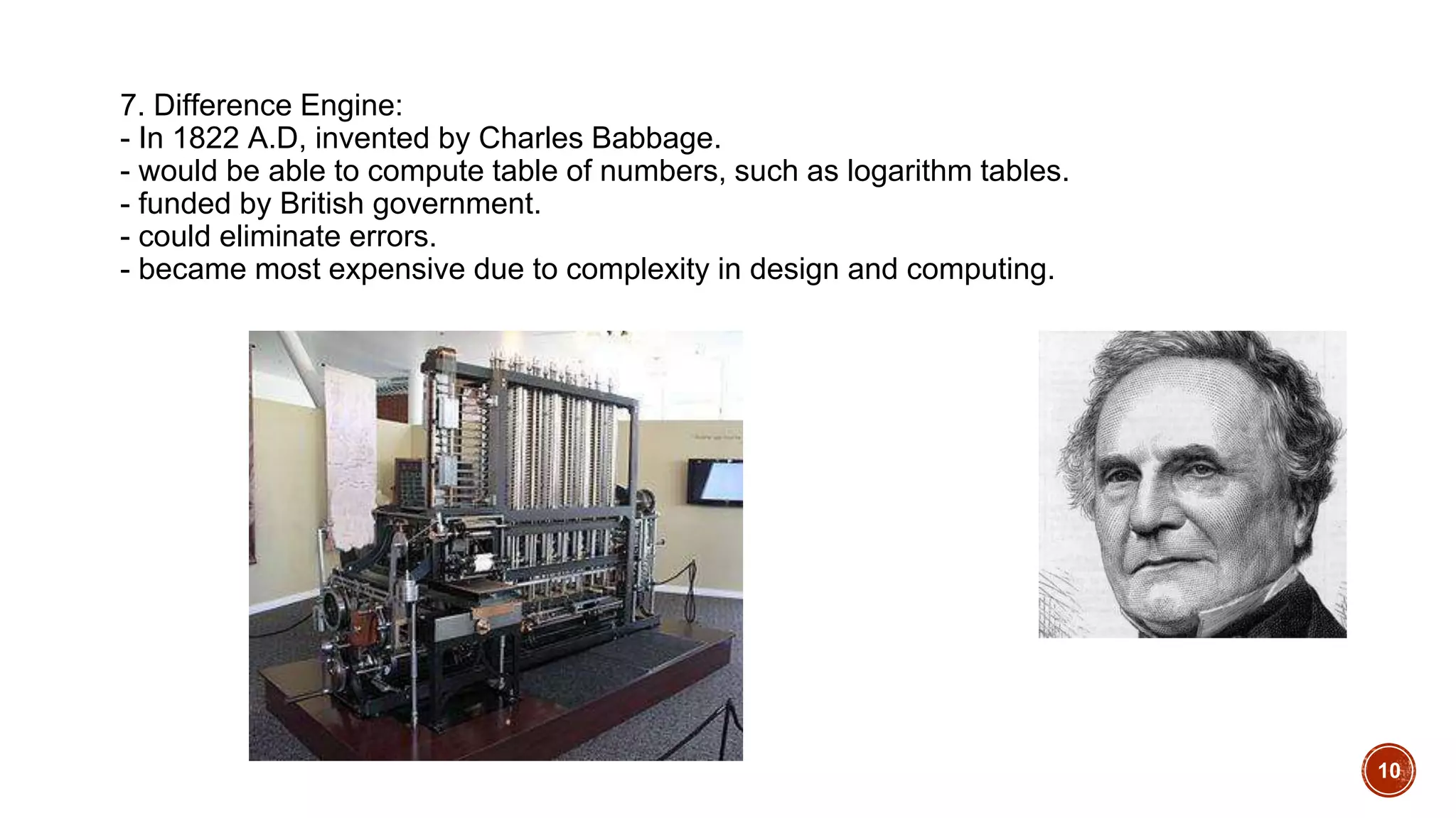 7. Difference Engine:
- In 1822 A.D, invented by Charles Babbage.
- would be able to compute table of numbers, such as logarithm tables.
- funded by British government.
- could eliminate errors.
- became most expensive due to complexity in design and computing.
10
 