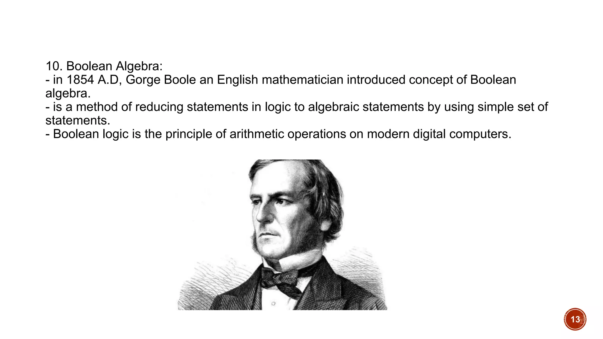 10. Boolean Algebra:
- in 1854 A.D, Gorge Boole an English mathematician introduced concept of Boolean
algebra.
- is a method of reducing statements in logic to algebraic statements by using simple set of
statements.
- Boolean logic is the principle of arithmetic operations on modern digital computers.
13
 