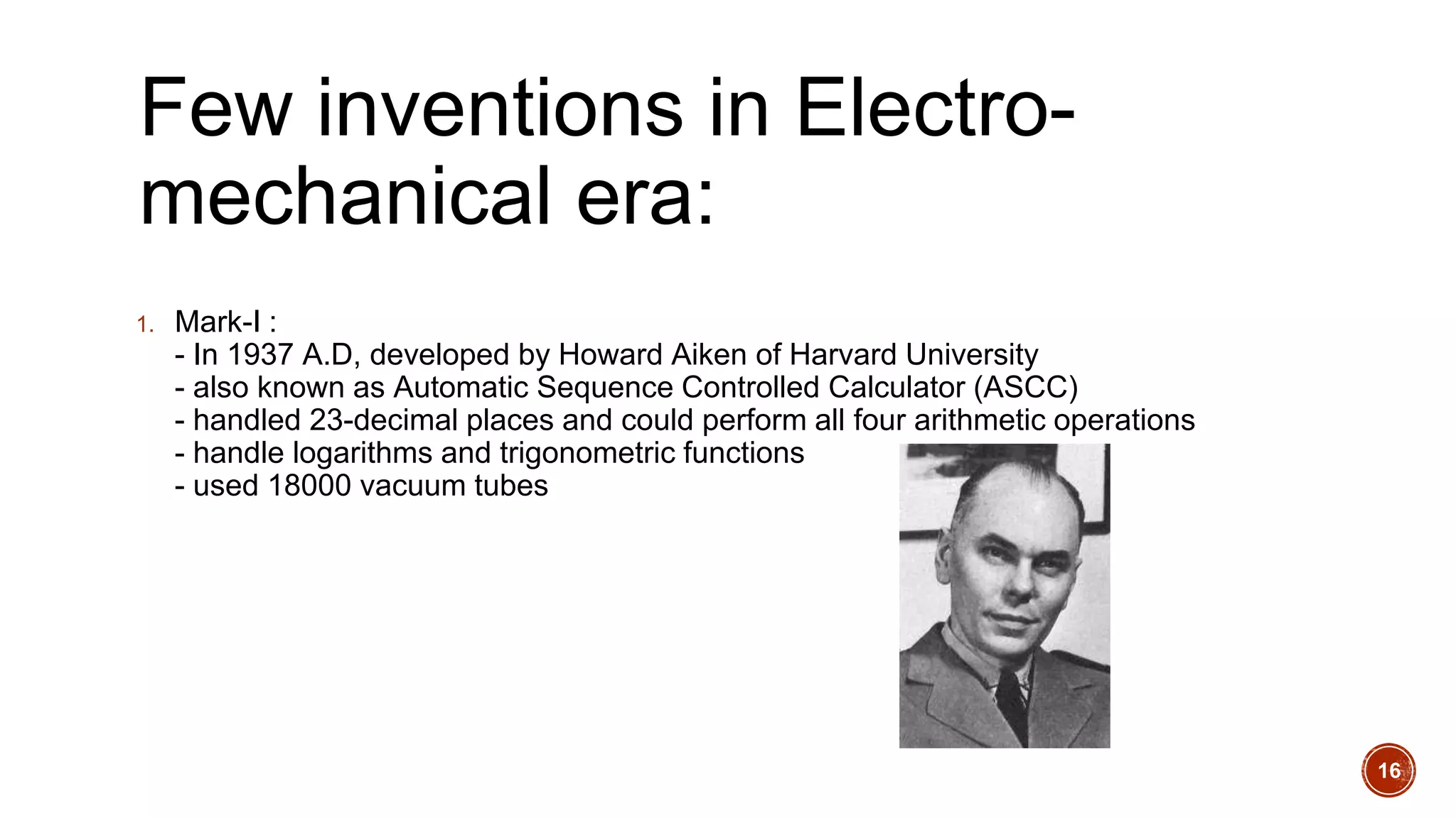 Few inventions in Electro-
mechanical era:
1. Mark-I :
- In 1937 A.D, developed by Howard Aiken of Harvard University
- also known as Automatic Sequence Controlled Calculator (ASCC)
- handled 23-decimal places and could perform all four arithmetic operations
- handle logarithms and trigonometric functions
- used 18000 vacuum tubes
16
 