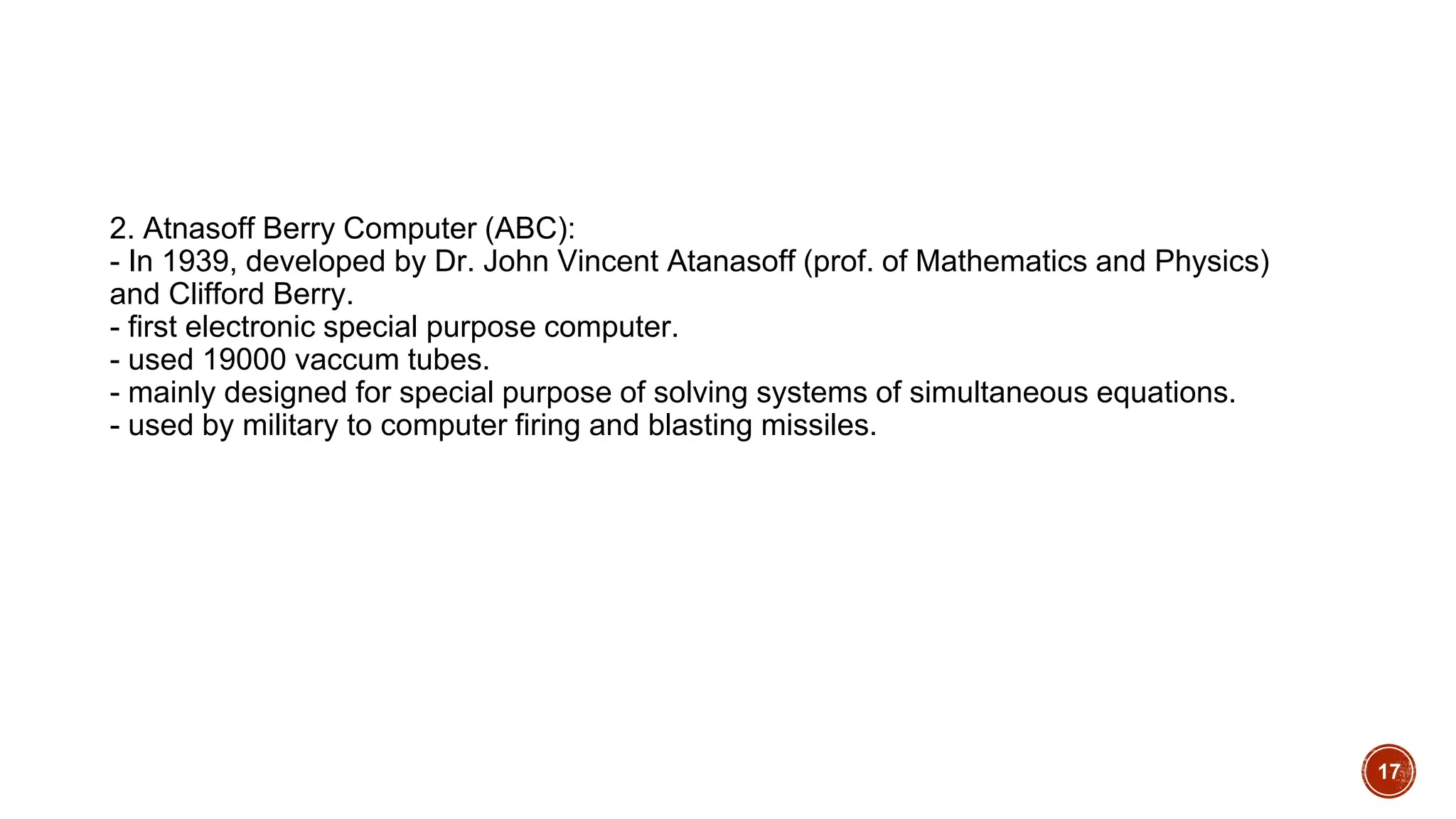 2. Atnasoff Berry Computer (ABC):
- In 1939, developed by Dr. John Vincent Atanasoff (prof. of Mathematics and Physics)
and Clifford Berry.
- first electronic special purpose computer.
- used 19000 vaccum tubes.
- mainly designed for special purpose of solving systems of simultaneous equations.
- used by military to computer firing and blasting missiles.
17
 