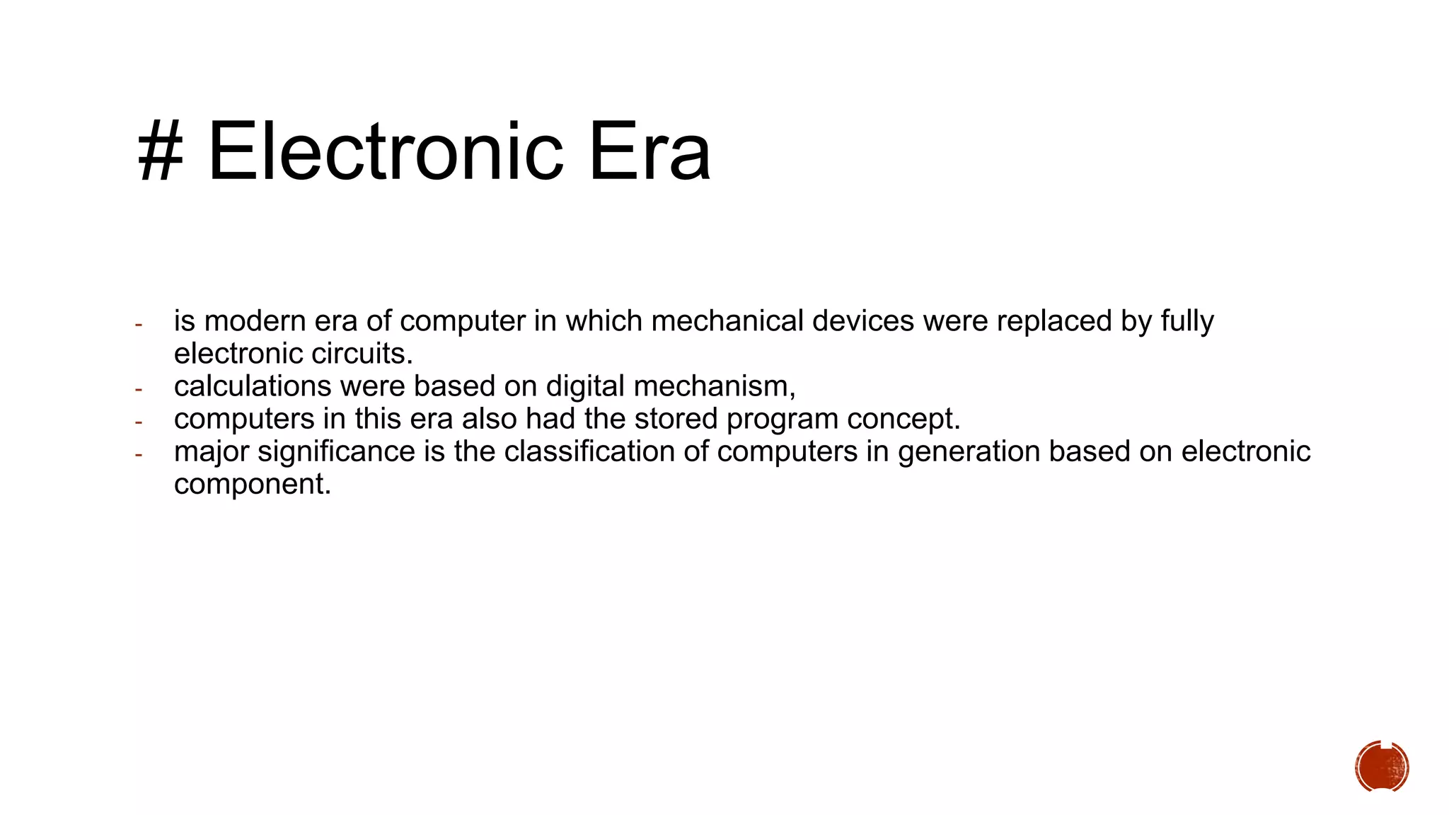 # Electronic Era
- is modern era of computer in which mechanical devices were replaced by fully
electronic circuits.
- calculations were based on digital mechanism,
- computers in this era also had the stored program concept.
- major significance is the classification of computers in generation based on electronic
component.
1
 