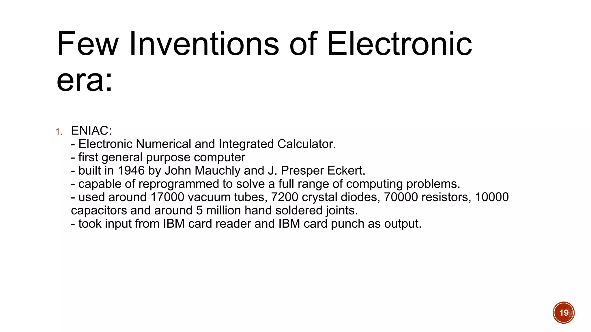 Few Inventions of Electronic
era:
1. ENIAC:
- Electronic Numerical and Integrated Calculator.
- first general purpose computer
- built in 1946 by John Mauchly and J. Presper Eckert.
- capable of reprogrammed to solve a full range of computing problems.
- used around 17000 vacuum tubes, 7200 crystal diodes, 70000 resistors, 10000
capacitors and around 5 million hand soldered joints.
- took input from IBM card reader and IBM card punch as output.
19
 