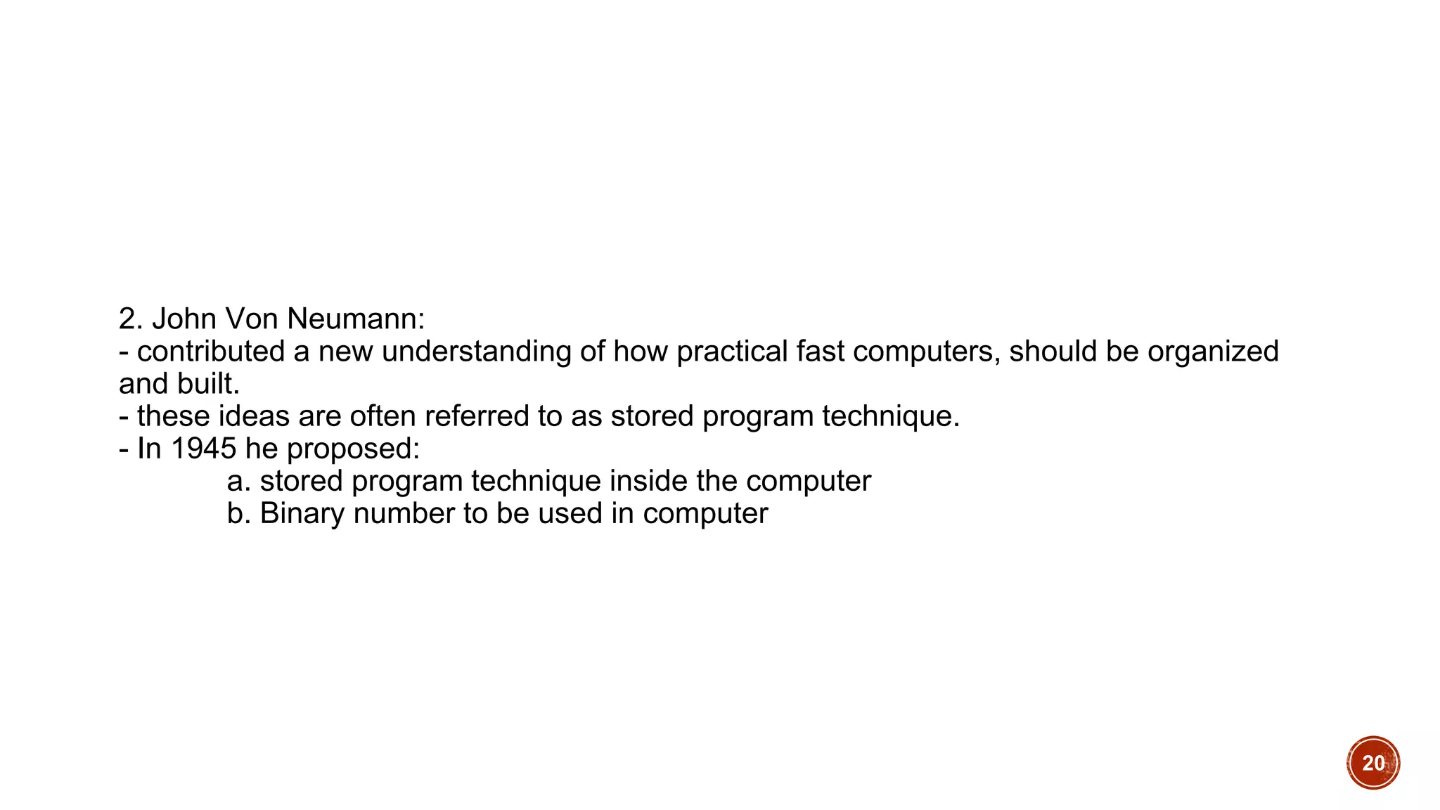 2. John Von Neumann:
- contributed a new understanding of how practical fast computers, should be organized
and built.
- these ideas are often referred to as stored program technique.
- In 1945 he proposed:
a. stored program technique inside the computer
b. Binary number to be used in computer
20
 