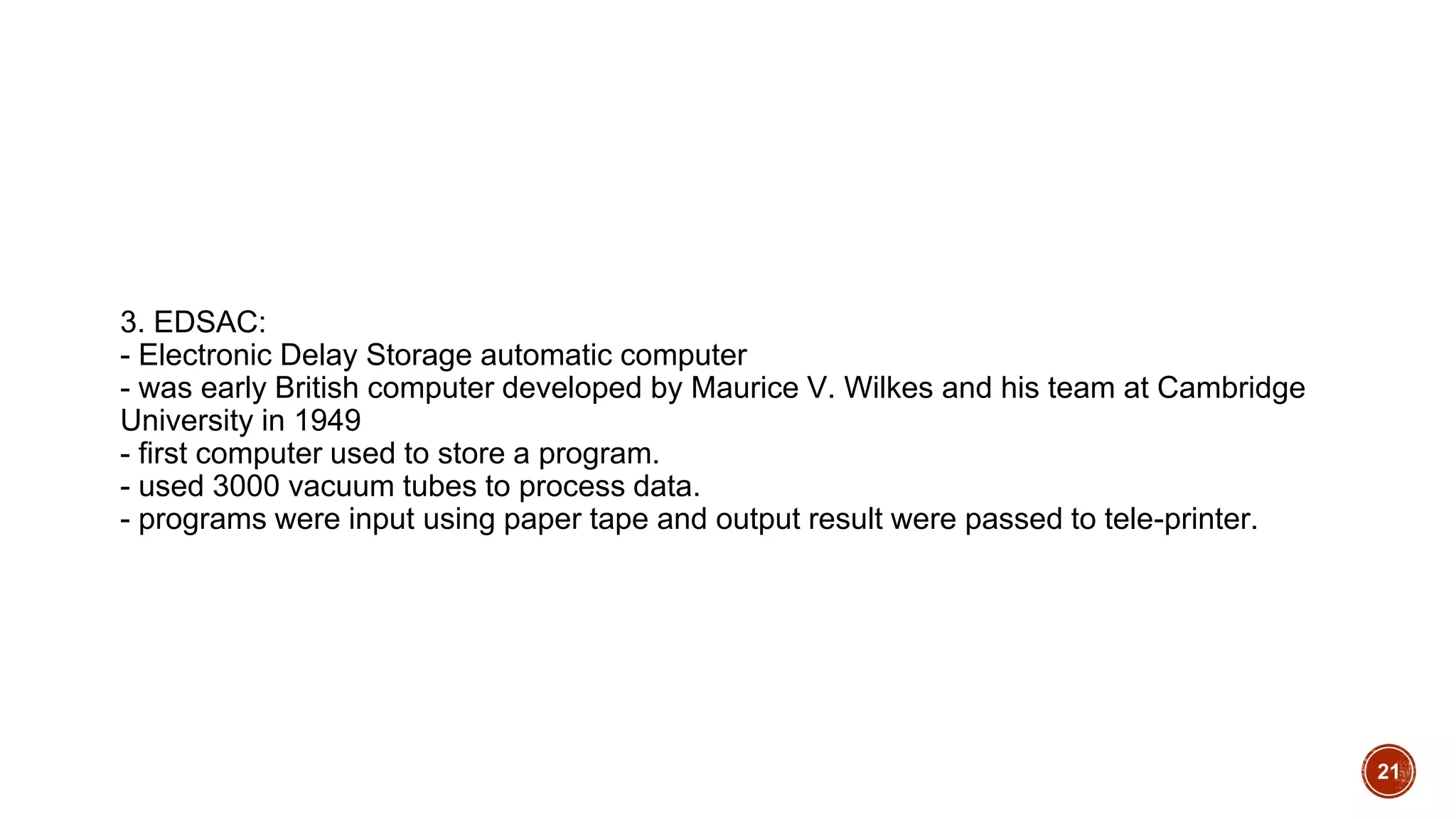 3. EDSAC:
- Electronic Delay Storage automatic computer
- was early British computer developed by Maurice V. Wilkes and his team at Cambridge
University in 1949
- first computer used to store a program.
- used 3000 vacuum tubes to process data.
- programs were input using paper tape and output result were passed to tele-printer.
21
 