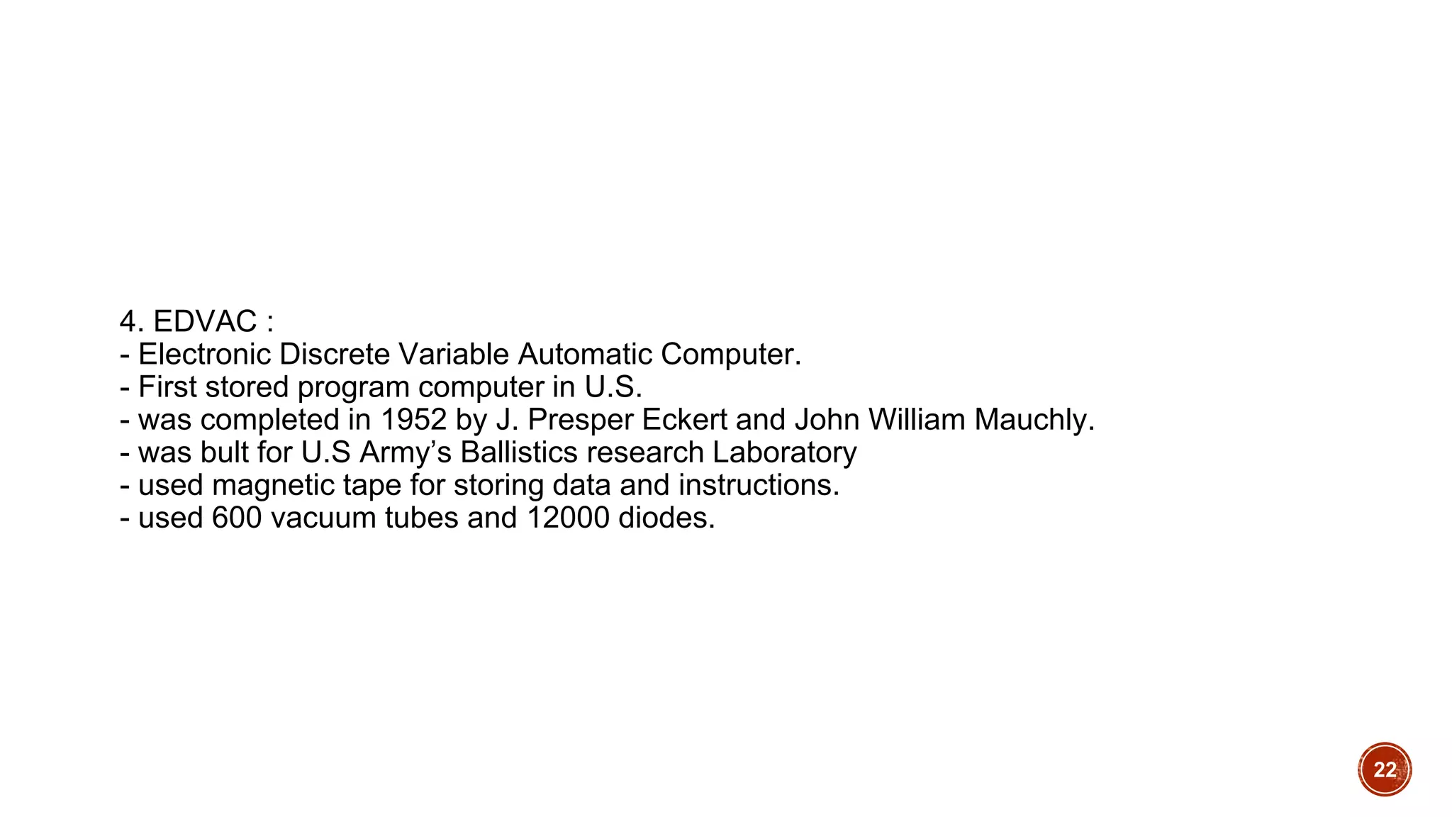 4. EDVAC :
- Electronic Discrete Variable Automatic Computer.
- First stored program computer in U.S.
- was completed in 1952 by J. Presper Eckert and John William Mauchly.
- was bult for U.S Army’s Ballistics research Laboratory
- used magnetic tape for storing data and instructions.
- used 600 vacuum tubes and 12000 diodes.
22
 