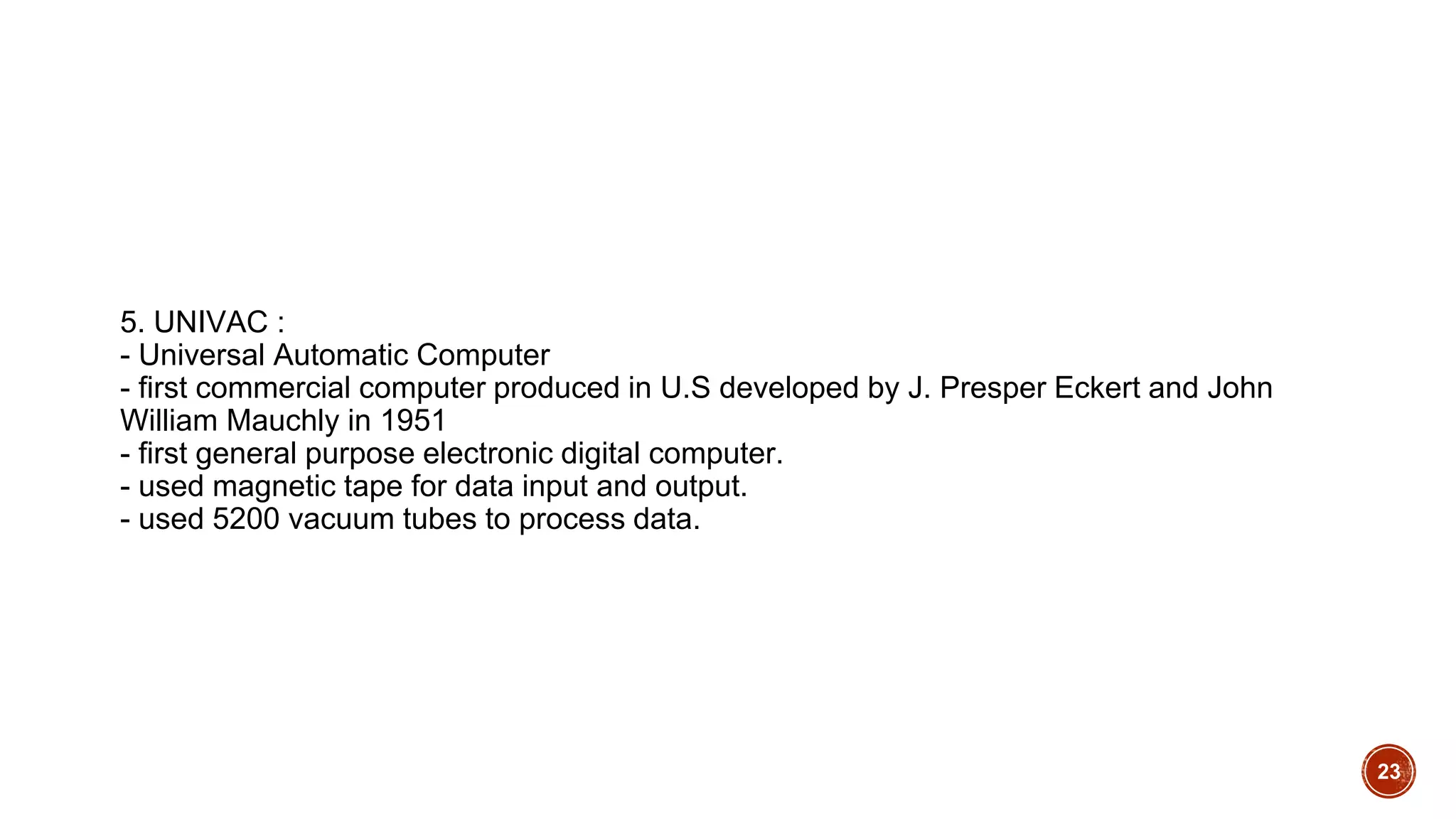 5. UNIVAC :
- Universal Automatic Computer
- first commercial computer produced in U.S developed by J. Presper Eckert and John
William Mauchly in 1951
- first general purpose electronic digital computer.
- used magnetic tape for data input and output.
- used 5200 vacuum tubes to process data.
23
 