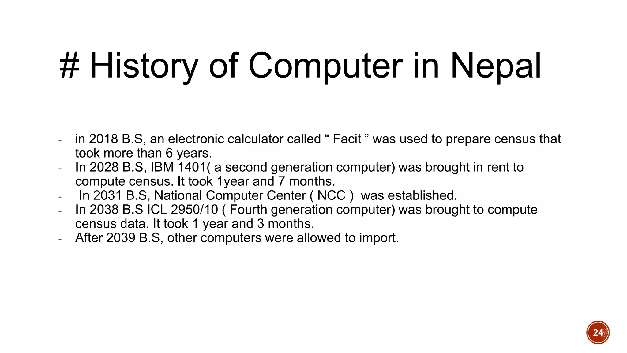# History of Computer in Nepal
- in 2018 B.S, an electronic calculator called “ Facit ” was used to prepare census that
took more than 6 years.
- In 2028 B.S, IBM 1401( a second generation computer) was brought in rent to
compute census. It took 1year and 7 months.
- In 2031 B.S, National Computer Center ( NCC ) was established.
- In 2038 B.S ICL 2950/10 ( Fourth generation computer) was brought to compute
census data. It took 1 year and 3 months.
- After 2039 B.S, other computers were allowed to import.
24
 