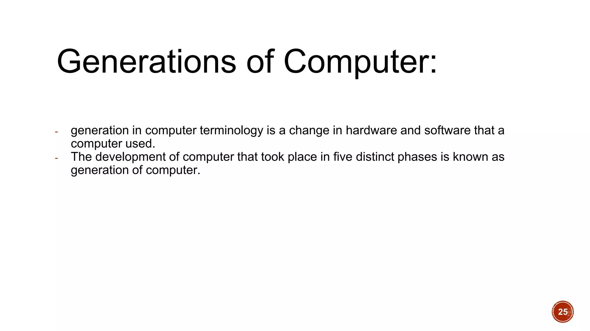 Generations of Computer:
- generation in computer terminology is a change in hardware and software that a
computer used.
- The development of computer that took place in five distinct phases is known as
generation of computer.
25
 