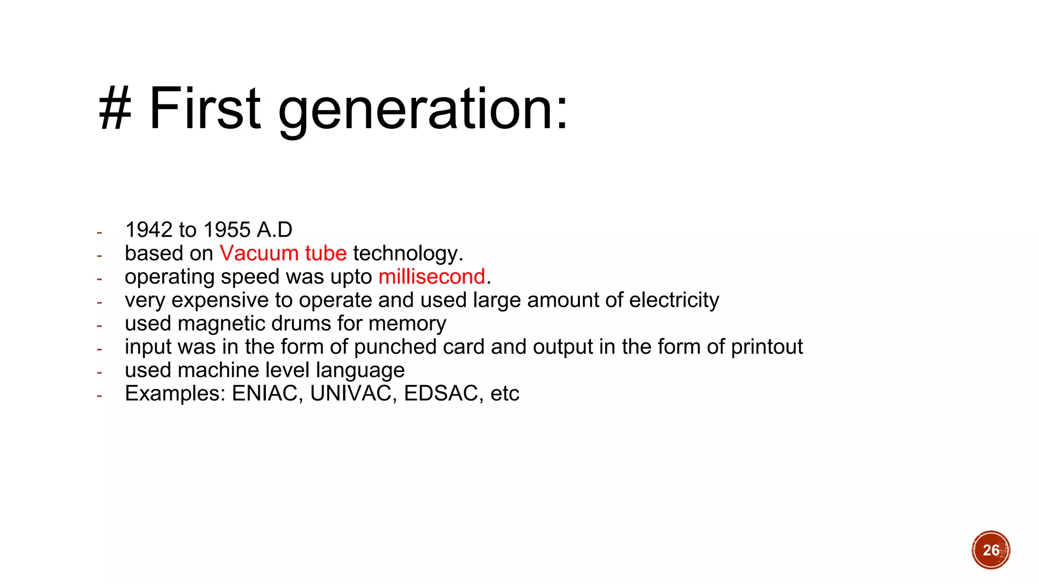 # First generation:
- 1942 to 1955 A.D
- based on Vacuum tube technology.
- operating speed was upto millisecond.
- very expensive to operate and used large amount of electricity
- used magnetic drums for memory
- input was in the form of punched card and output in the form of printout
- used machine level language
- Examples: ENIAC, UNIVAC, EDSAC, etc
26
 