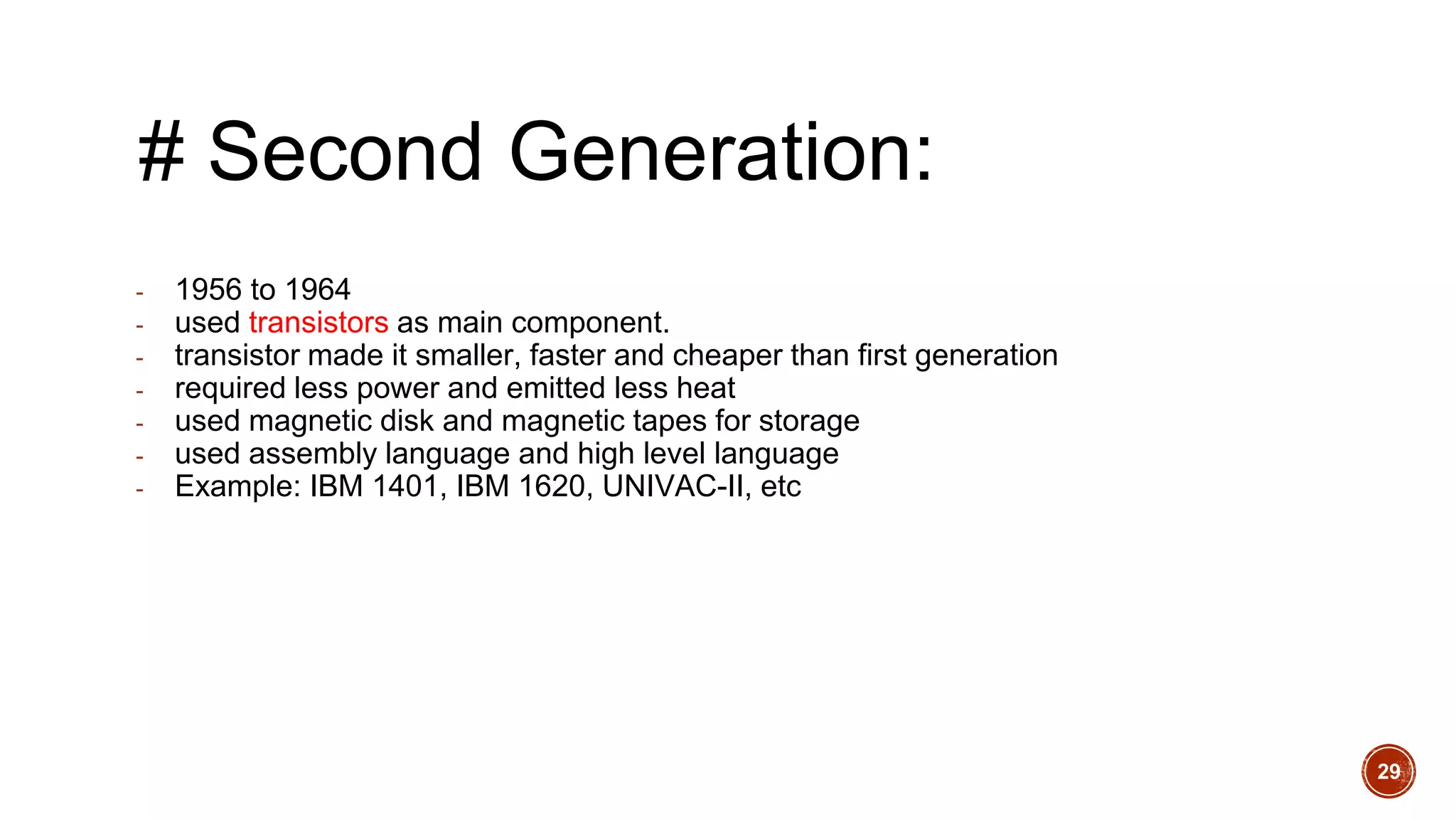 # Second Generation:
- 1956 to 1964
- used transistors as main component.
- transistor made it smaller, faster and cheaper than first generation
- required less power and emitted less heat
- used magnetic disk and magnetic tapes for storage
- used assembly language and high level language
- Example: IBM 1401, IBM 1620, UNIVAC-II, etc
29
 