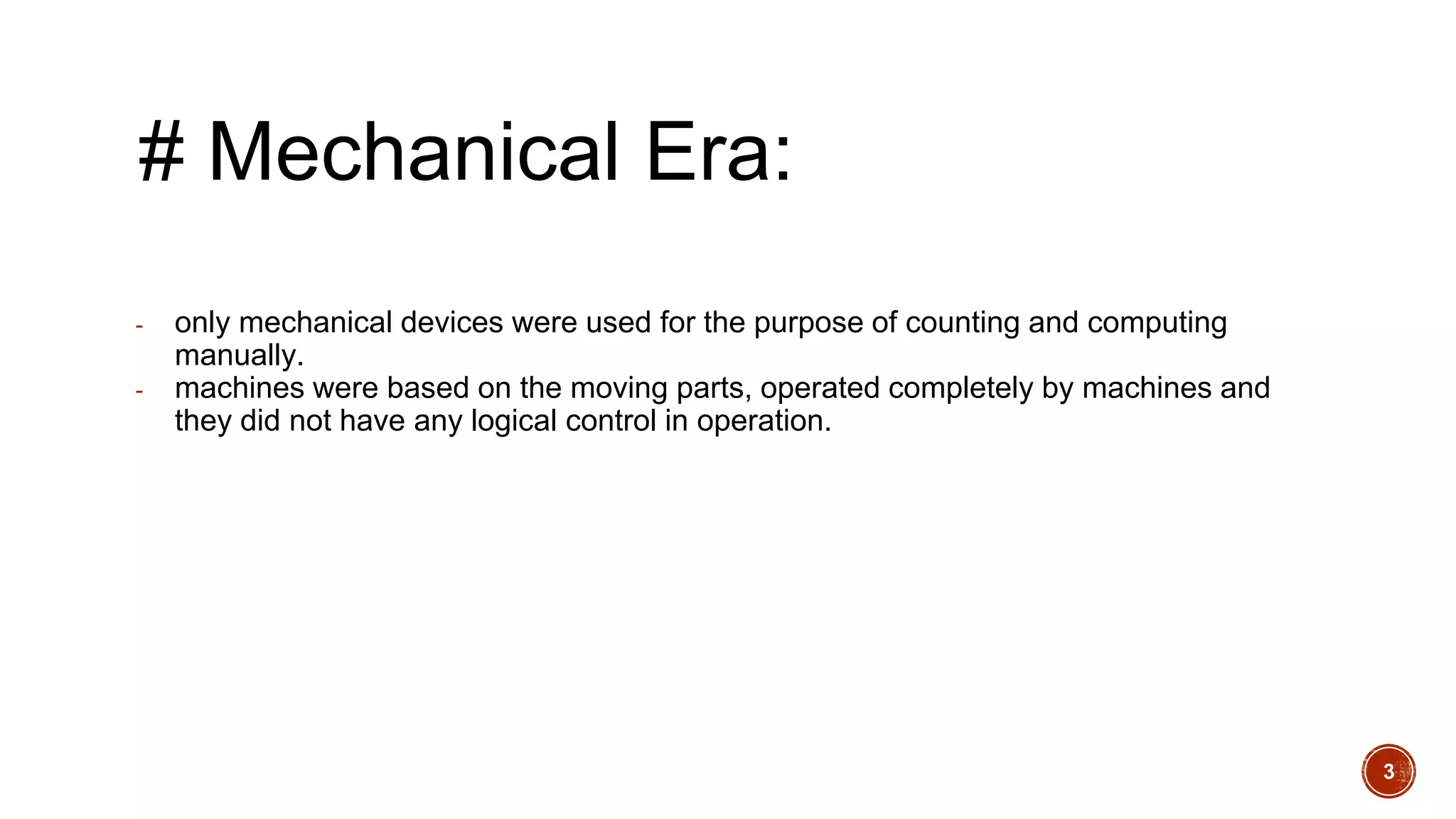 # Mechanical Era:
- only mechanical devices were used for the purpose of counting and computing
manually.
- machines were based on the moving parts, operated completely by machines and
they did not have any logical control in operation.
3
 