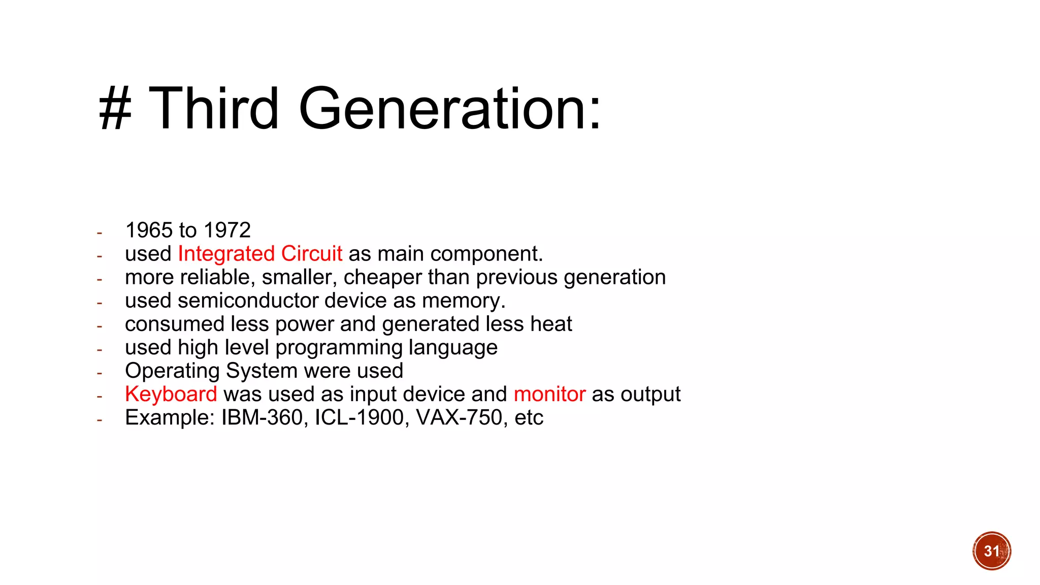 # Third Generation:
- 1965 to 1972
- used Integrated Circuit as main component.
- more reliable, smaller, cheaper than previous generation
- used semiconductor device as memory.
- consumed less power and generated less heat
- used high level programming language
- Operating System were used
- Keyboard was used as input device and monitor as output
- Example: IBM-360, ICL-1900, VAX-750, etc
31
 