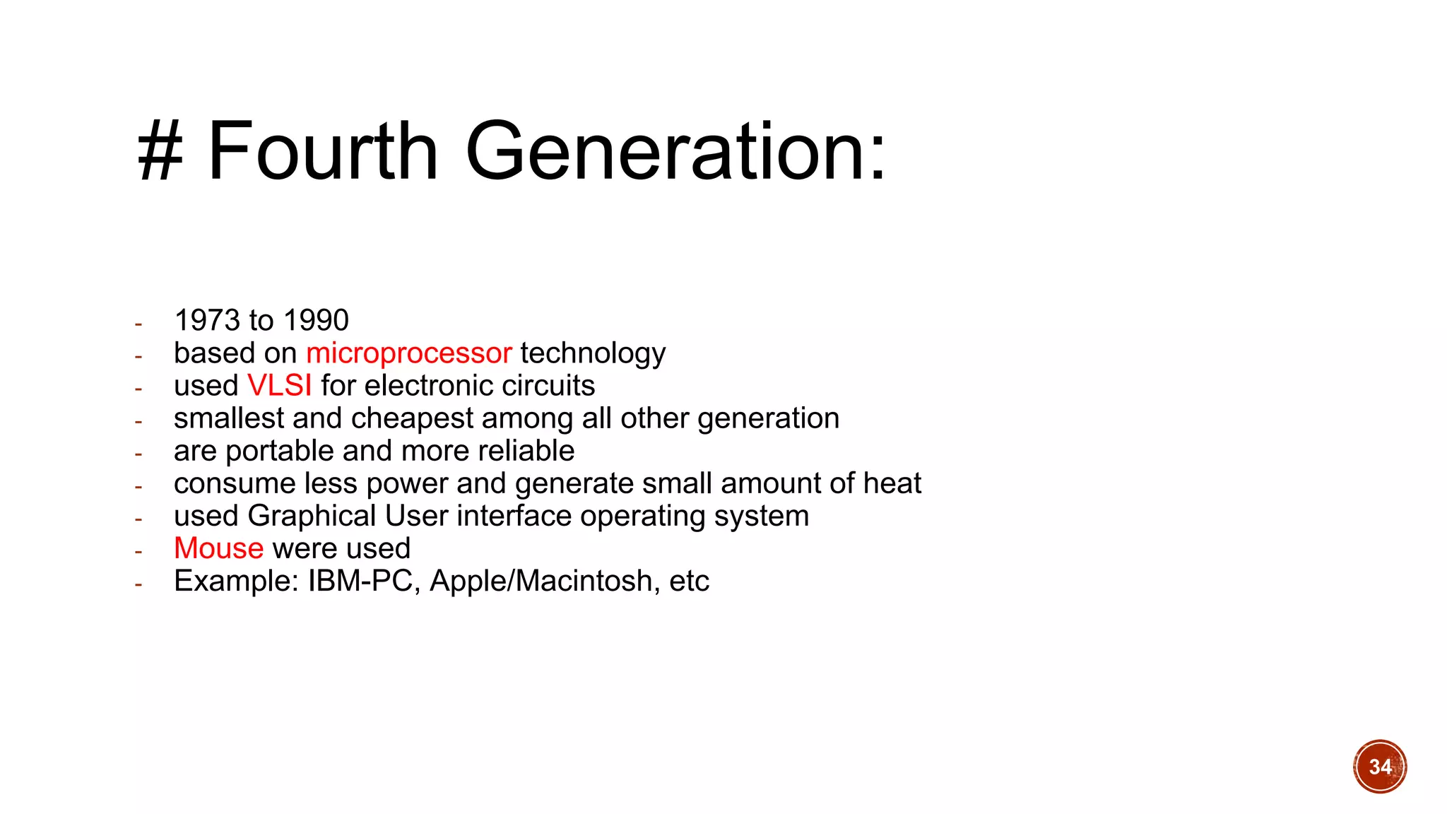 # Fourth Generation:
- 1973 to 1990
- based on microprocessor technology
- used VLSI for electronic circuits
- smallest and cheapest among all other generation
- are portable and more reliable
- consume less power and generate small amount of heat
- used Graphical User interface operating system
- Mouse were used
- Example: IBM-PC, Apple/Macintosh, etc
34
 