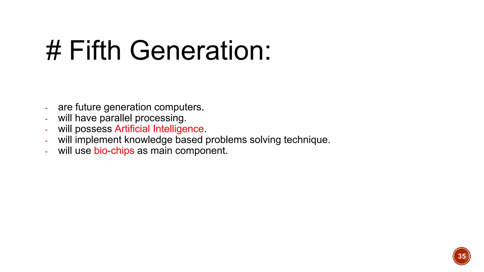 # Fifth Generation:
- are future generation computers.
- will have parallel processing.
- will possess Artificial Intelligence.
- will implement knowledge based problems solving technique.
- will use bio-chips as main component.
35
 