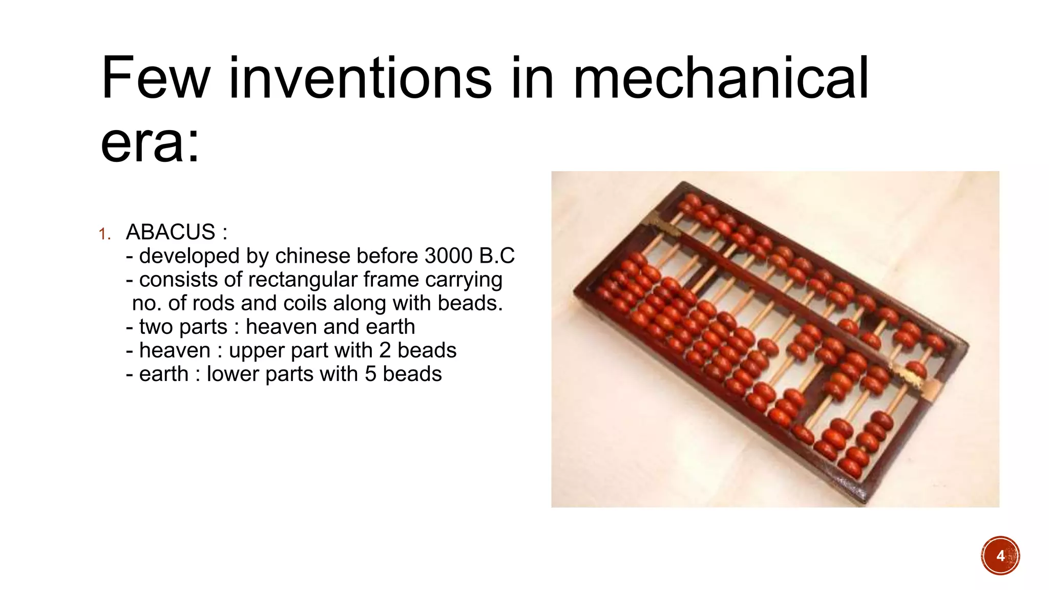 Few inventions in mechanical
era:
1. ABACUS :
- developed by chinese before 3000 B.C
- consists of rectangular frame carrying
no. of rods and coils along with beads.
- two parts : heaven and earth
- heaven : upper part with 2 beads
- earth : lower parts with 5 beads
4
 