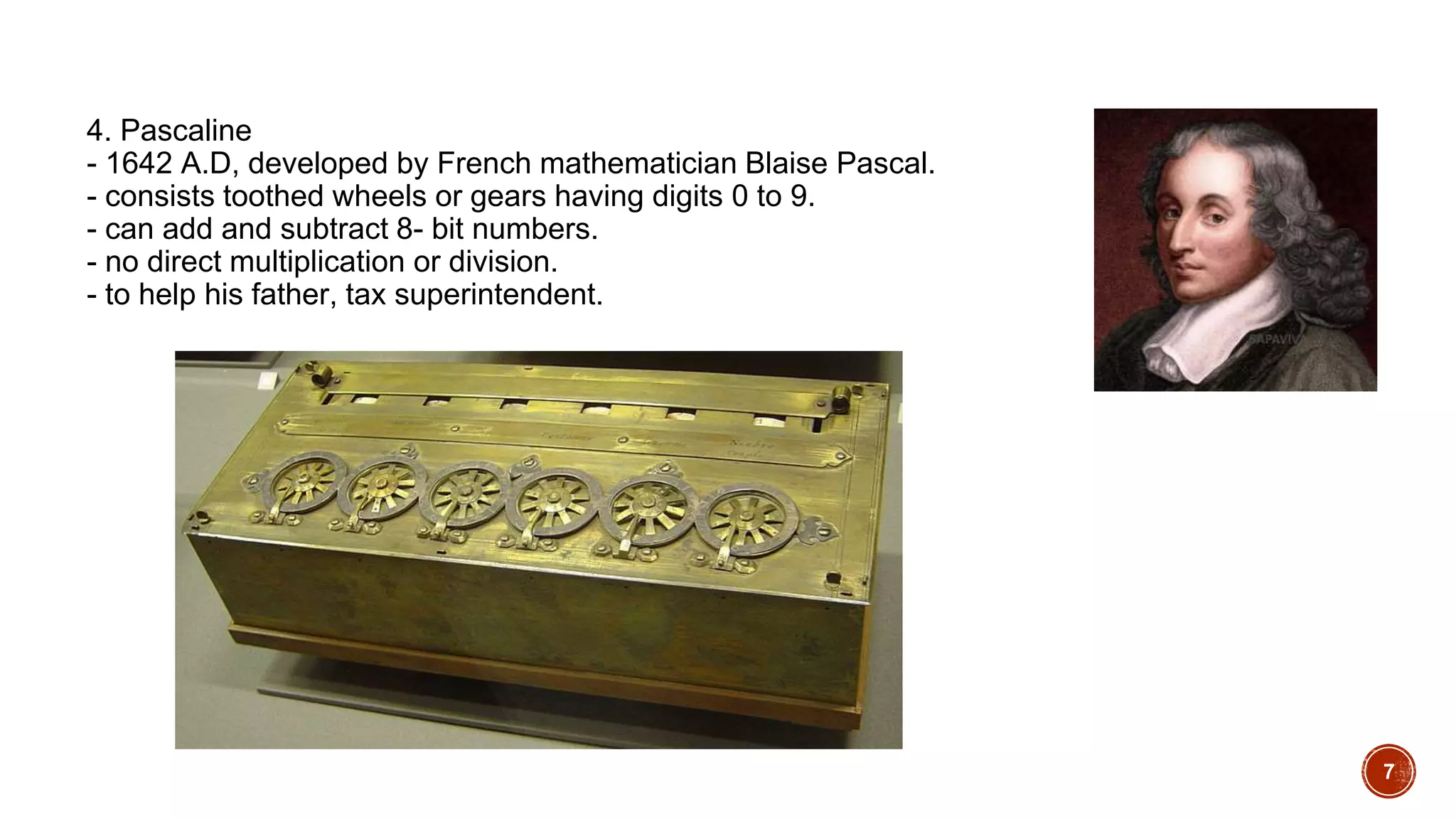 4. Pascaline
- 1642 A.D, developed by French mathematician Blaise Pascal.
- consists toothed wheels or gears having digits 0 to 9.
- can add and subtract 8- bit numbers.
- no direct multiplication or division.
- to help his father, tax superintendent.
7
 