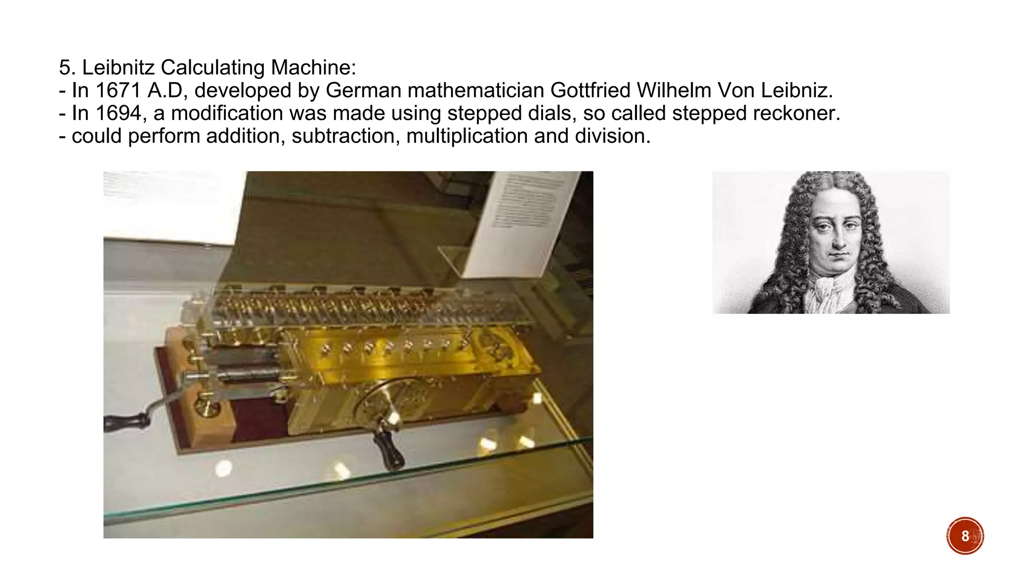 5. Leibnitz Calculating Machine:
- In 1671 A.D, developed by German mathematician Gottfried Wilhelm Von Leibniz.
- In 1694, a modification was made using stepped dials, so called stepped reckoner.
- could perform addition, subtraction, multiplication and division.
8
 