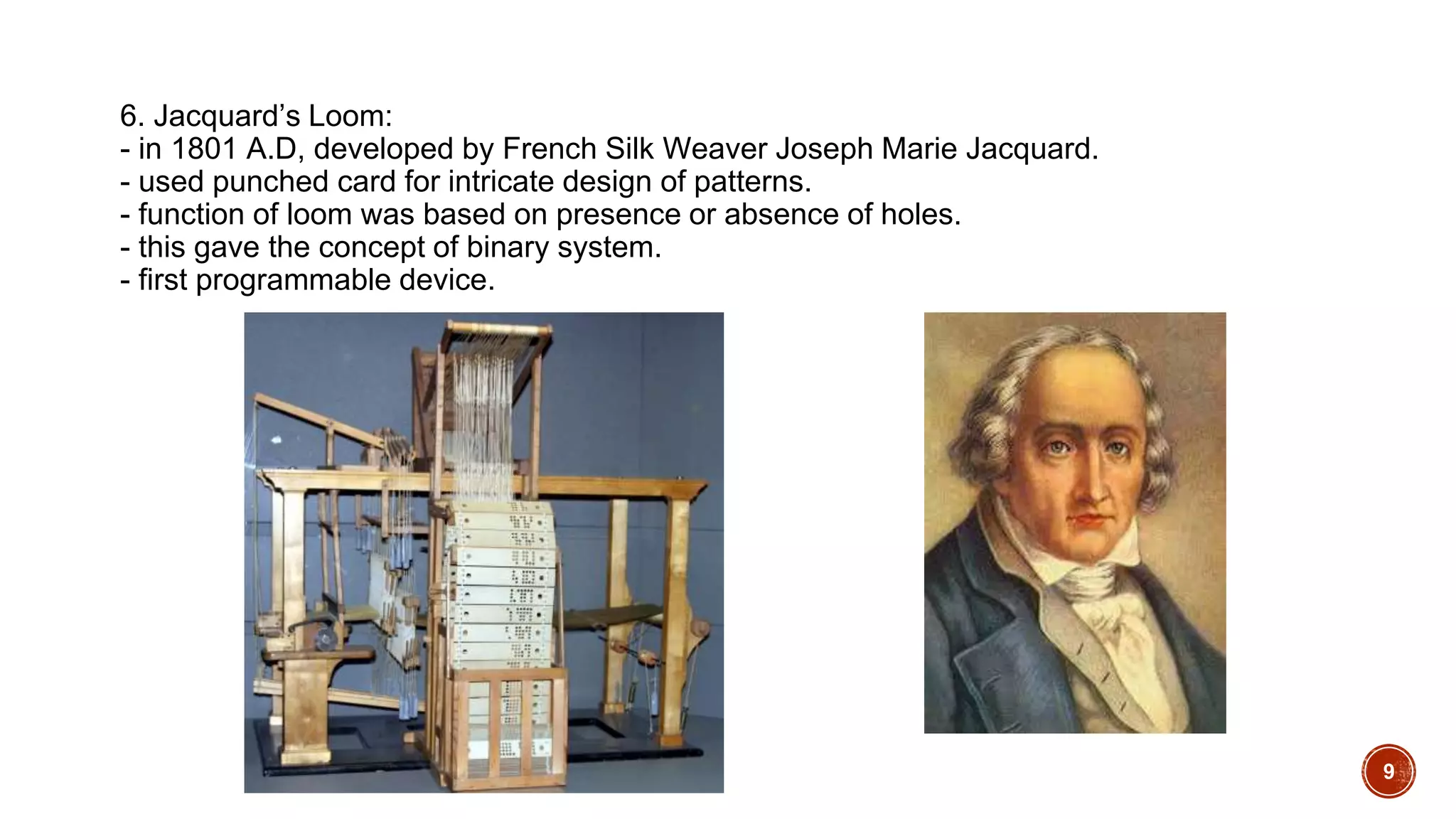 6. Jacquard’s Loom:
- in 1801 A.D, developed by French Silk Weaver Joseph Marie Jacquard.
- used punched card for intricate design of patterns.
- function of loom was based on presence or absence of holes.
- this gave the concept of binary system.
- first programmable device.
9
 