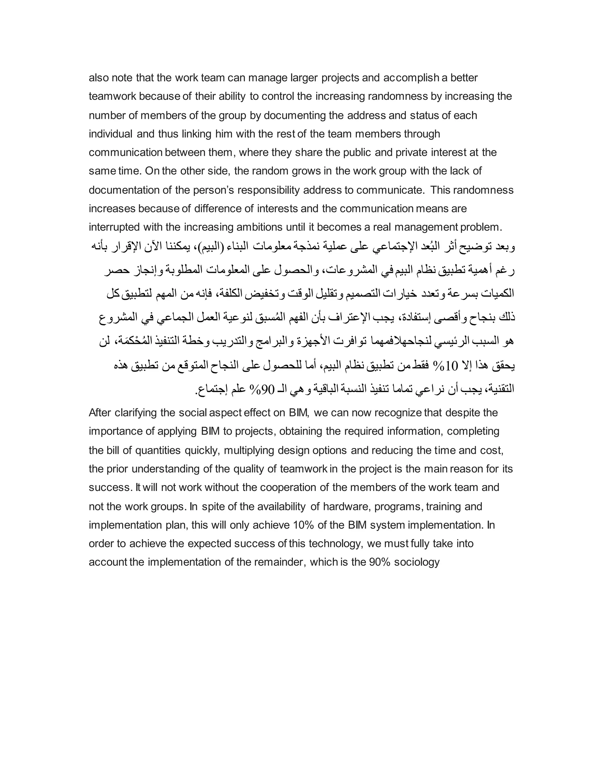 also note that the work team can manage larger projects and accomplish a better
teamwork because of their ability to control the increasing randomness by increasing the
number of members of the group by documenting the address and status of each
individual and thus linking him with the rest of the team members through
communication between them, where they share the public and private interest at the
same time. On the other side, the random grows in the work group with the lack of
documentation of the person’s responsibility address to communicate. This randomness
increases because of difference of interests and the communication means are
interrupted with the increasing ambitions until it becomes a real management problem.
‫اآل‬ ‫يمكننا‬ ،)‫(البيم‬‫البناء‬ ‫معلومات‬ ‫نمذجة‬ ‫عملية‬ ‫على‬ ‫اإلجتماعي‬ ‫عد‬ُ‫ب‬‫ال‬ ‫أثر‬ ‫توضيح‬ ‫وبعد‬
‫اإلقر‬ ‫ن‬
‫بأنه‬ ‫ار‬
‫ح‬ ‫وإنجاز‬ ‫المطلوبة‬ ‫المعلومات‬ ‫على‬ ‫والحصول‬ ،‫المشروعات‬ ‫في‬ ‫البيم‬ ‫نظام‬ ‫تطبيق‬ ‫أهمية‬ ‫رغم‬
‫صر‬
‫المه‬ ‫من‬ ‫فإنه‬ ،‫الكلفة‬ ‫وتخفيض‬ ‫الوقت‬ ‫وتقليل‬ ‫التصميم‬ ‫خيارات‬ ‫وتعدد‬ ‫بسرعة‬ ‫الكميات‬
‫كل‬‫لتطبيق‬ ‫م‬
‫ف‬ ‫الجماعي‬ ‫العمل‬ ‫لنوعية‬ ‫سبق‬ُ‫م‬‫ال‬ ‫الفهم‬ ‫بأن‬ ‫اإلعتراف‬ ‫يجب‬ ،‫إستفادة‬ ‫وأقصى‬ ‫بنجاح‬ ‫ذلك‬
‫ي‬
‫المشروع‬
‫لنجاحه‬ ‫الرئيسي‬ ‫السبب‬ ‫هو‬
‫ال‬
‫ال‬ ‫التنفيذ‬ ‫وخطة‬ ‫والتدريب‬ ‫والبرامج‬ ‫األجهزة‬ ‫توافرت‬ ‫فمهما‬
‫لن‬ ،‫ة‬َ‫كم‬ْ‫ح‬ُ‫م‬
‫إال‬ ‫هذا‬ ‫يحقق‬
10
%
‫تطبيق‬ ‫من‬ ‫المتوقع‬ ‫النجاح‬ ‫على‬ ‫للحصول‬ ‫أما‬ ،‫البيم‬ ‫نظام‬ ‫تطبيق‬ ‫من‬ ‫فقط‬
‫هذه‬
‫الـ‬ ‫وهي‬ ‫الباقية‬ ‫النسبة‬ ‫تنفيذ‬ ‫تماما‬ ‫نراعي‬ ‫أن‬ ‫يجب‬ ،‫التقنية‬
90
%
‫إجتم‬ ‫علم‬
.‫اع‬
After clarifying the social aspect effect on BIM, we can now recognize that despite the
importance of applying BIM to projects, obtaining the required information, completing
the bill of quantities quickly, multiplying design options and reducing the time and cost,
the prior understanding of the quality of teamwork in the project is the main reason for its
success. It will not work without the cooperation of the members of the work team and
not the work groups. In spite of the availability of hardware, programs, training and
implementation plan, this will only achieve 10% of the BIM system implementation. In
order to achieve the expected success of this technology, we must fully take into
account the implementation of the remainder, which is the 90% sociology
 