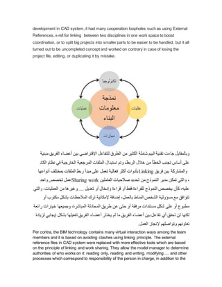development in CAD system, it had many cooperation loopholes such as using External
References, x-ref.for linking between two disciplines in one work space to boost
coordination, or to split big projects into smaller parts to be easier to be handled, but it all
turned out to be uncompleted concept and worked on contrary in case of losing the
project file, editing, or duplicating it by mistake.
‫أعض‬ ‫بين‬ ‫اإلفتراضي‬ ‫للتفاعل‬ ‫الطرق‬ ‫من‬ ‫الكثير‬ ‫شاملة‬ ‫البيم‬ ‫تقنية‬ ‫جاءت‬ ‫وبالمقابل‬
‫مبنية‬ ‫الفريق‬ ‫اء‬
‫نظ‬ ‫في‬ ‫الخارجية‬ ‫المرجعية‬ ‫الملفات‬ ‫استبدال‬ ‫وتم‬ ،‫الربط‬ ‫خالل‬ ‫من‬ ‫الخطأ‬ ‫تجنب‬ ‫أساس‬ ‫على‬
‫الكاد‬ ‫ام‬
‫أنواعها‬ ‫بمختلف‬ ‫الملفات‬ ‫ربط‬ ‫مبدأ‬ ‫على‬ ‫تعمل‬ ‫فعالية‬ ‫أكثر‬ ‫بأدوات‬Linking ‫ب‬ ‫والمشاركة‬
‫فريق‬ ‫ين‬
‫واحد‬ ‫تخصص‬ ‫عمل‬Sharing work ‫العاملين‬ ‫صالحيات‬ ‫تحديد‬ ‫من‬ ‫النموذج‬ ‫مدير‬ ‫تمكن‬ ‫والتي‬ ،
،‫العمليات‬ ‫من‬ ‫وغيرها‬.... ‫تعديل‬ ‫أو‬ ‫وإدخال‬ ‫قراءة‬ ‫أو‬ ‫فقط‬ ‫للقراءة‬ ‫النموذج‬ ‫يخصص‬ ‫كأن‬ ،‫عليه‬
‫والتي‬
‫مكت‬ ‫بشكل‬ ‫المالحظات‬ ‫ترك‬ ‫إلمكانية‬ ‫إضافة‬ ،‫بالعمل‬ ‫المناط‬ ‫الشخص‬ ‫مسؤولية‬ ‫مع‬ ‫تتوافق‬
‫وب‬
‫أو‬
‫خيارات‬ ‫وجميعها‬ ،‫المباشرة‬ ‫المحادثة‬ ‫طريق‬ ‫عن‬ ‫حتى‬ ‫أو‬ ‫مرفقة‬ ‫مستندات‬ ‫شكل‬ ‫على‬ ‫أو‬ ‫مطبوع‬
‫رائعة‬
‫بش‬ ‫تفعيلها‬ ‫الفريق‬ ‫أعضاء‬ ‫يختار‬ ‫لم‬ ‫ما‬ ‫الفريق‬ ‫أعضاء‬ ‫بين‬ ‫تفاعل‬ ‫أي‬ ‫تحقق‬ ‫لن‬ ‫لكنها‬
‫لزيادة‬ ‫إيجابي‬ ‫كل‬
.‫العمل‬ ‫إلنجاز‬ ‫وتواصلهم‬ ‫تعاونهم‬
Per contra, the BIM technology contains many virtual interaction ways among the team
members and it is based on avoiding clashes using linking principle. The external
reference files in CAD system were replaced with more effective tools which are based
on the principle of linking and work sharing. They allow the model manager to determine
authorities of who works on it: reading only, reading and writing, modifying .... and other
processes which correspond to responsibility of the person in charge, in addition to the
 