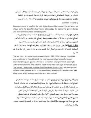 ‫ن‬ ‫فكرة‬ ‫توضيح‬ ‫أوال‬ ‫يجب‬ ،‫النوعين‬ ‫بين‬ ‫المميز‬ ‫األساسي‬ ‫العامل‬ ‫هو‬ ‫المنفعة‬ ‫أو‬ ‫الهدف‬ ‫وألن‬
‫ظريتين‬
‫األنظمة‬ ‫أو‬ ‫المجموعات‬ ‫داخل‬ ‫القرارات‬ ‫واتخاذ‬ ‫االحتماالت‬ ‫في‬ ‫المتحكمة‬ ‫العوامل‬ ‫عن‬ ‫تتحدثان‬
( ‫بـ‬ ‫ى‬ّ‫سم‬ُ‫ي‬ ‫ما‬ ‫وهو‬ ،‫المعقدة‬Factors that govern chance & decision making inside
complex systems:)
Because the goal or benefit is the main factor distinguishing between the two types, we
should clarify the idea of the two theories talking about the factors that govern chance
and decision-making inside complex systems.
‫يخدم‬ ‫الفردي‬ ‫والطموح‬ ‫المنافسة‬ :)‫م‬1790-‫م‬1723(‫سميث‬ ‫آدم‬ ‫الرياضيات‬ ‫م‬ِ‫ل‬‫لعا‬ ‫األولى‬ ‫النظرية‬
‫ا‬ ‫بين‬ ‫بالتنافس‬ ‫العام‬ ‫الصالح‬ ‫ويتحقق‬ ،‫منفعته‬ ‫طلب‬ ‫فرد‬ ‫كل‬ ‫على‬ ‫أن‬ ‫أي‬ ،‫العام‬ ‫الصالح‬
‫الساعين‬ ‫ألفراد‬
.)‫العمل‬ ‫(مجموعة‬ ‫أسلوب‬ ‫في‬ ‫واضح‬ ‫بشكل‬ ‫تبع‬ُ‫م‬‫ال‬ ‫هو‬ ‫النمط‬ ‫هذا‬ ‫أن‬ ‫ونجد‬ ،‫طموحاتهم‬ ‫لتحقيق‬
‫فرد‬ ‫كل‬ ‫يعمل‬ ‫عندما‬ ‫العام‬ ‫الصالح‬ ‫يتحقق‬ :)‫م‬2015-‫م‬1928( ‫ناش‬ ‫فوربيز‬ ‫جون‬ ‫م‬ِ‫ل‬‫للعا‬ ‫الثانية‬ ‫النظرية‬
( ‫أسلوب‬ ‫في‬ ‫بوضوح‬ ‫نراه‬ ‫ما‬ ‫وهو‬ ،‫للمجموعة‬ ‫العام‬ ‫الصالح‬ ‫مع‬ ‫تعارض‬ ‫دون‬ ‫الخاصة‬ ‫لمصلحته‬
‫فريق‬
.)‫العمل‬
The first theory of the mathematician Adam Smith (1723-1790): individual competition
and ambition serve the public good: that means everyone has to seek for his own
interest and the public good is achieved by competition among individuals seeking to
achieve their ambitions. This pattern is clearly found in the work style of the Work group.
The Second Theory of the scientist John Vorbis Nash (1928 - 2015): The public good is
achieved when everyone works for his own interests without conflict with the public good
of the group, which is clearly seen in the work team method.
‫بالت‬ ‫المجموعات‬ ‫تبدأ‬ ،)‫العمل‬ ‫ومجموعة‬ ‫العمل‬ ‫(فريق‬ ‫المفهومين‬ ‫بين‬ ‫للتفريق‬ ‫أعمق‬ ‫ولفهم‬
‫من‬ ‫شكل‬
‫إمكاني‬ ‫بزيادة‬ ‫العمل‬ ‫لحجم‬ ‫تلبية‬ ‫عددها‬ ‫ازدياد‬ ‫مع‬ ‫وثباتها‬ ‫قوتها‬ ‫على‬ ‫وتحافظ‬ ‫أفراد‬ ‫اجتماع‬
‫التواصل‬ ‫ات‬
‫ال‬ ‫إدخال‬ ‫تم‬ ‫حيث‬ ‫البيم‬ ‫نظام‬ ‫في‬ ‫تم‬ ‫ما‬ ‫بالفعل‬ ‫وهو‬ ،‫المشتركة‬ ‫األهداف‬ ‫مع‬
‫م‬ ‫الشبكي‬ ‫تواصل‬
‫من‬ ً‫ا‬‫ستفيد‬
‫مد‬ ‫على‬ ً‫ا‬‫معتمد‬ ‫للفرد‬ ً‫ا‬‫خيار‬ ‫التواصل‬ ‫يبقى‬ ‫ولكن‬ ،‫اإلجتماعية‬ ‫التواصل‬ ‫تطبيقات‬ ‫ثورة‬
‫تنظيم‬ ‫ى‬
‫داخلي‬ ‫استعداد‬ ‫الفريق‬ ‫أعضاء‬ ‫لدى‬ ‫يكون‬ ‫أن‬ ‫البد‬ .‫المصالح‬ ‫توحيد‬ ‫مدى‬ ‫وعلى‬ ،‫العمل‬ ‫مجموعة‬
‫ال‬ ‫معلومات‬ ‫لنمذجة‬ ‫ناجح‬ ‫تطبيق‬ ‫هناك‬ ‫يكون‬ ‫لن‬ ‫اإللفة‬ ‫فبدون‬ ،‫للتعاون‬
‫أ‬ ‫هناك‬ ‫كان‬ ‫مهما‬‫بناء‬
‫جهزة‬
‫كأعض‬ ‫المجموعة‬ ‫أفراد‬ ‫بين‬ ‫التعامل‬ ‫يجب‬ ‫ولهذا‬ ،‫للتنفيذ‬ ‫خطة‬ ‫وجود‬ ‫مع‬ ‫حتى‬ ‫حديثة‬ ‫وبرامج‬
‫حيويين‬ ‫اء‬
.‫العائلة‬ ‫من‬ ‫وكأفراد‬
 