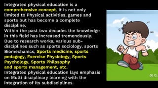 Integrated physical education is a
comprehensive concept. It is not only
limited to Physical activities, games and
sports ...