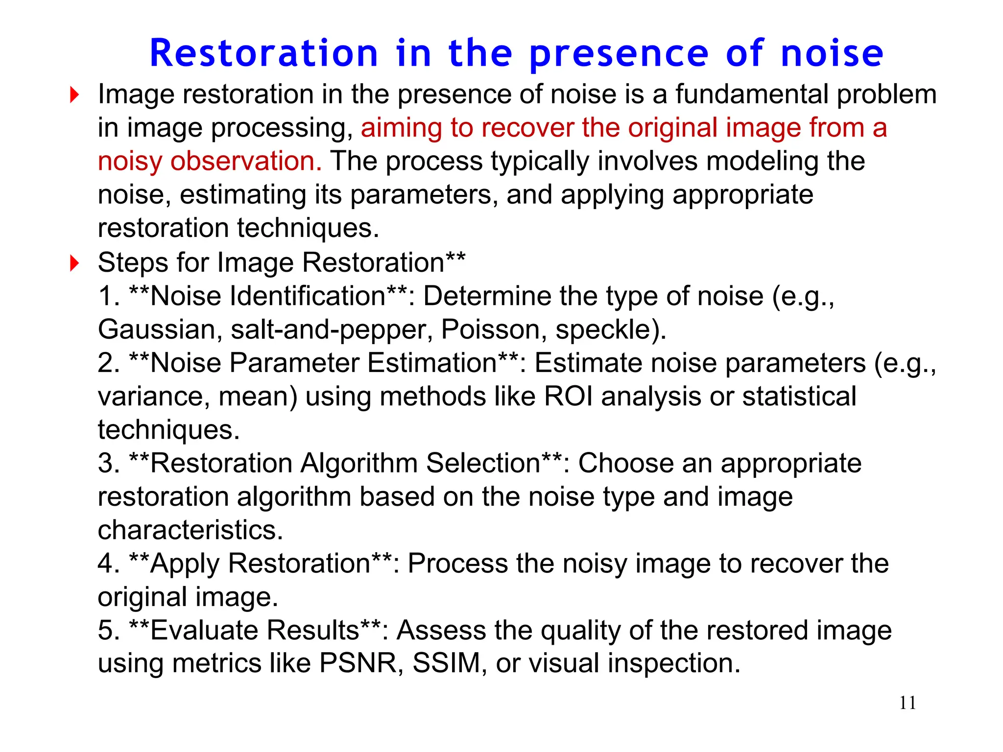 Restoration in the presence of noise
⏵ Image restoration in the presence of noise is a fundamental problem
in image processing, aiming to recover the original image from a
noisy observation. The process typically involves modeling the
noise, estimating its parameters, and applying appropriate
restoration techniques.
⏵ Steps for Image Restoration**
1. **Noise Identification**: Determine the type of noise (e.g.,
Gaussian, salt-and-pepper, Poisson, speckle).
2. **Noise Parameter Estimation**: Estimate noise parameters (e.g.,
variance, mean) using methods like ROI analysis or statistical
techniques.
3. **Restoration Algorithm Selection**: Choose an appropriate
restoration algorithm based on the noise type and image
characteristics.
4. **Apply Restoration**: Process the noisy image to recover the
original image.
5. **Evaluate Results**: Assess the quality of the restored image
using metrics like PSNR, SSIM, or visual inspection.
11
 
