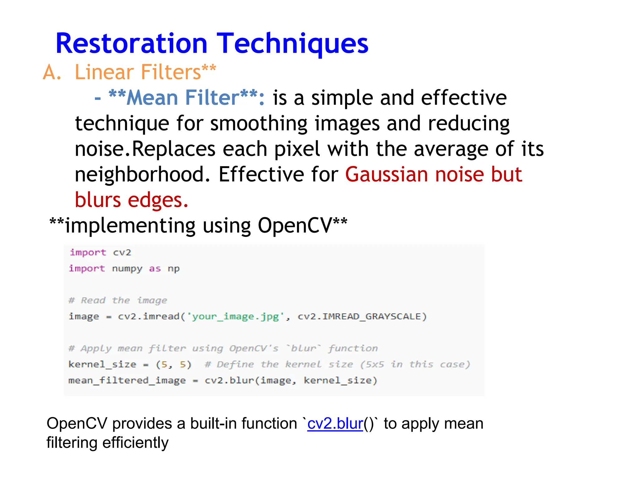 Restoration Techniques
A. Linear Filters**
- **Mean Filter**: is a simple and effective
technique for smoothing images and reducing
noise.Replaces each pixel with the average of its
neighborhood. Effective for Gaussian noise but
blurs edges.
**implementing using OpenCV**
OpenCV provides a built-in function `cv2.blur()` to apply mean
filtering efficiently
 