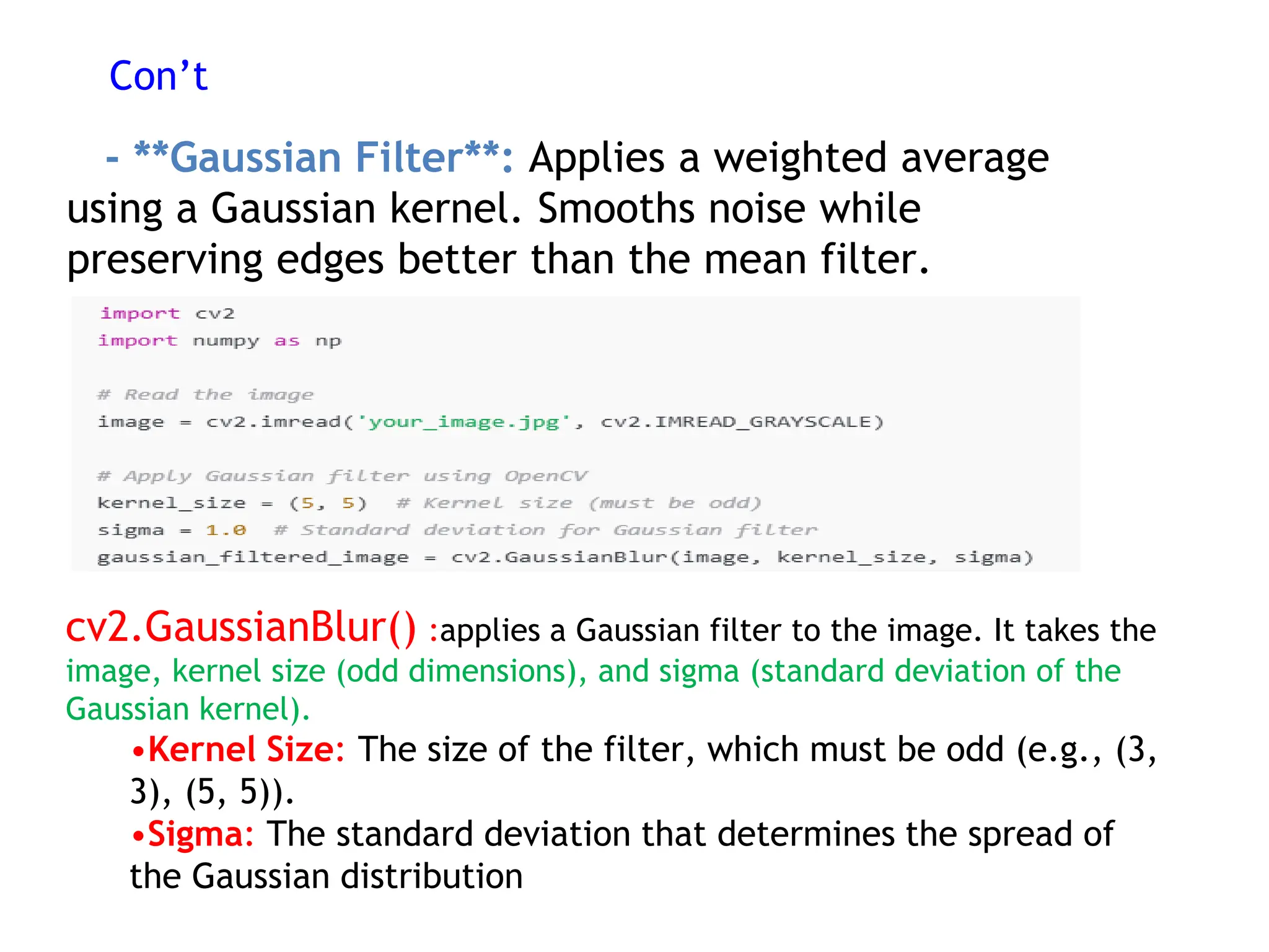 Con’t
- **Gaussian Filter**: Applies a weighted average
using a Gaussian kernel. Smooths noise while
preserving edges better than the mean filter.
cv2.GaussianBlur() :applies a Gaussian filter to the image. It takes the
image, kernel size (odd dimensions), and sigma (standard deviation of the
Gaussian kernel).
•Kernel Size: The size of the filter, which must be odd (e.g., (3,
3), (5, 5)).
•Sigma: The standard deviation that determines the spread of
the Gaussian distribution
 