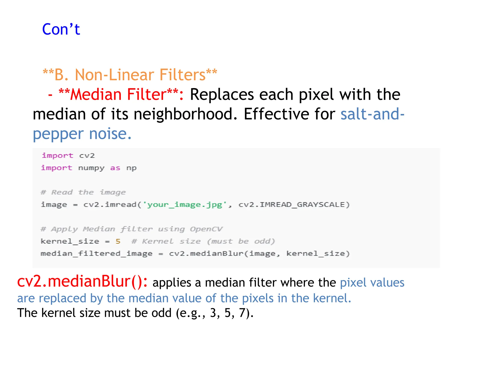 Con’t
**B. Non-Linear Filters**
- **Median Filter**: Replaces each pixel with the
median of its neighborhood. Effective for salt-and-
pepper noise.
cv2.medianBlur(): applies a median filter where the pixel values
are replaced by the median value of the pixels in the kernel.
The kernel size must be odd (e.g., 3, 5, 7).
 