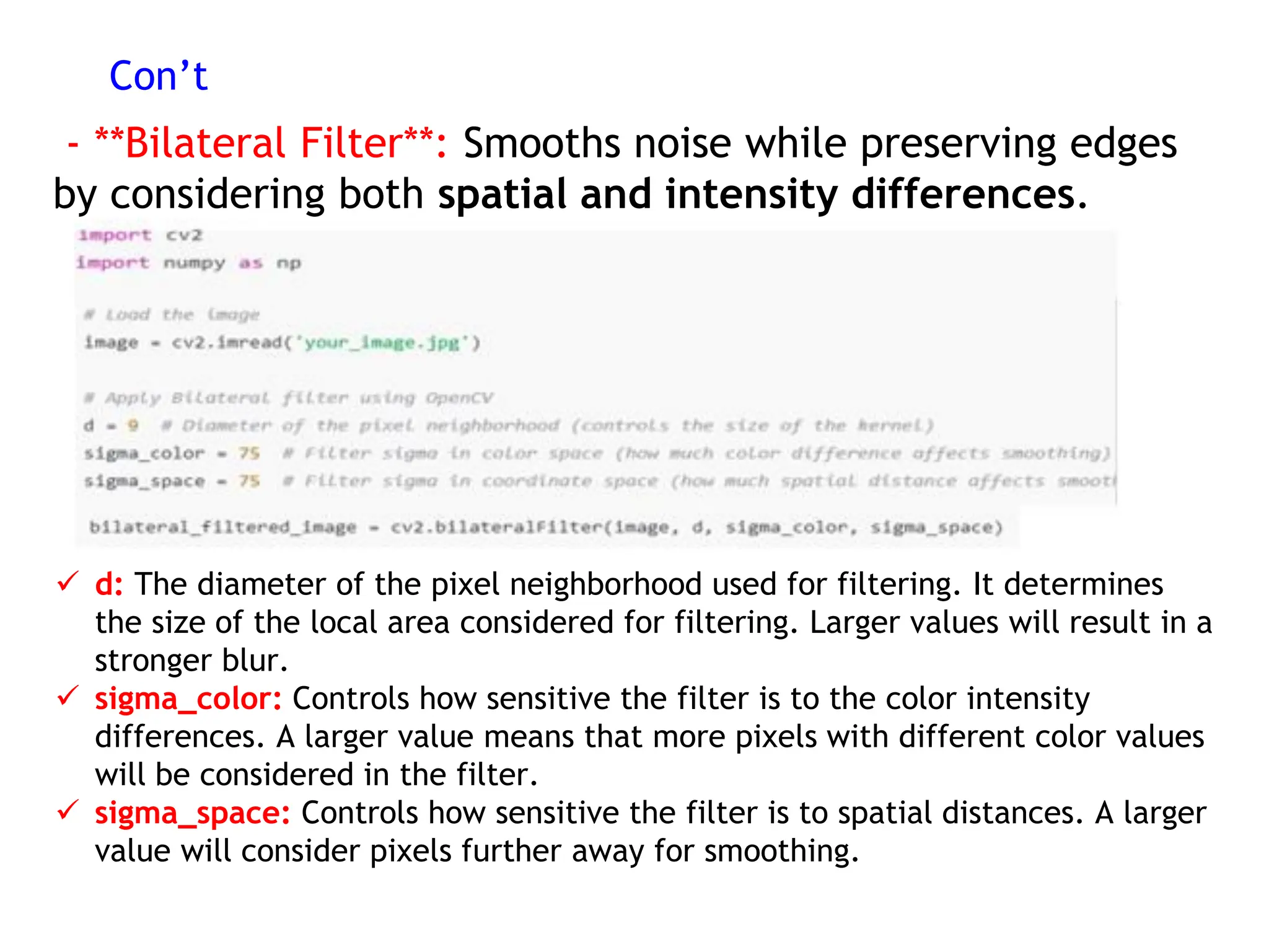 Con’t
- **Bilateral Filter**: Smooths noise while preserving edges
by considering both spatial and intensity differences.
 d: The diameter of the pixel neighborhood used for filtering. It determines
the size of the local area considered for filtering. Larger values will result in a
stronger blur.
 sigma_color: Controls how sensitive the filter is to the color intensity
differences. A larger value means that more pixels with different color values
will be considered in the filter.
 sigma_space: Controls how sensitive the filter is to spatial distances. A larger
value will consider pixels further away for smoothing.
 