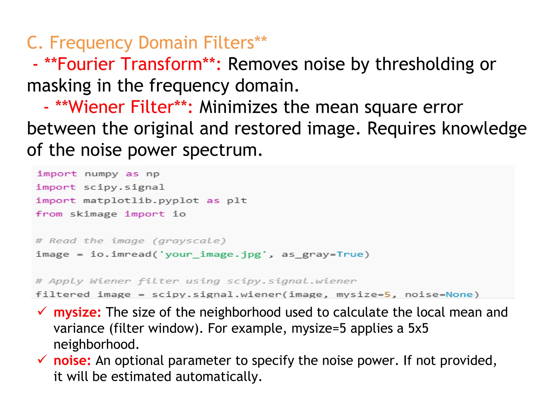 C. Frequency Domain Filters**
- **Fourier Transform**: Removes noise by thresholding or
masking in the frequency domain.
- **Wiener Filter**: Minimizes the mean square error
between the original and restored image. Requires knowledge
of the noise power spectrum.
 mysize: The size of the neighborhood used to calculate the local mean and
variance (filter window). For example, mysize=5 applies a 5x5
neighborhood.
 noise: An optional parameter to specify the noise power. If not provided,
it will be estimated automatically.
 