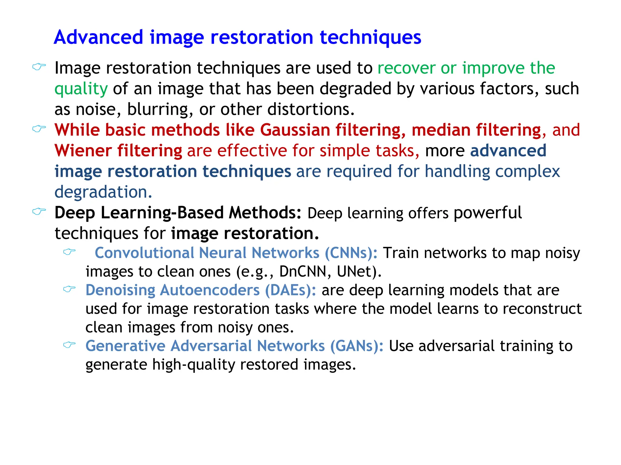 Advanced image restoration techniques
 Image restoration techniques are used to recover or improve the
quality of an image that has been degraded by various factors, such
as noise, blurring, or other distortions.
 While basic methods like Gaussian filtering, median filtering, and
Wiener filtering are effective for simple tasks, more advanced
image restoration techniques are required for handling complex
degradation.
 Deep Learning-Based Methods: Deep learning offers powerful
techniques for image restoration.
 Convolutional Neural Networks (CNNs): Train networks to map noisy
images to clean ones (e.g., DnCNN, UNet).
 Denoising Autoencoders (DAEs): are deep learning models that are
used for image restoration tasks where the model learns to reconstruct
clean images from noisy ones.
 Generative Adversarial Networks (GANs): Use adversarial training to
generate high-quality restored images.
 