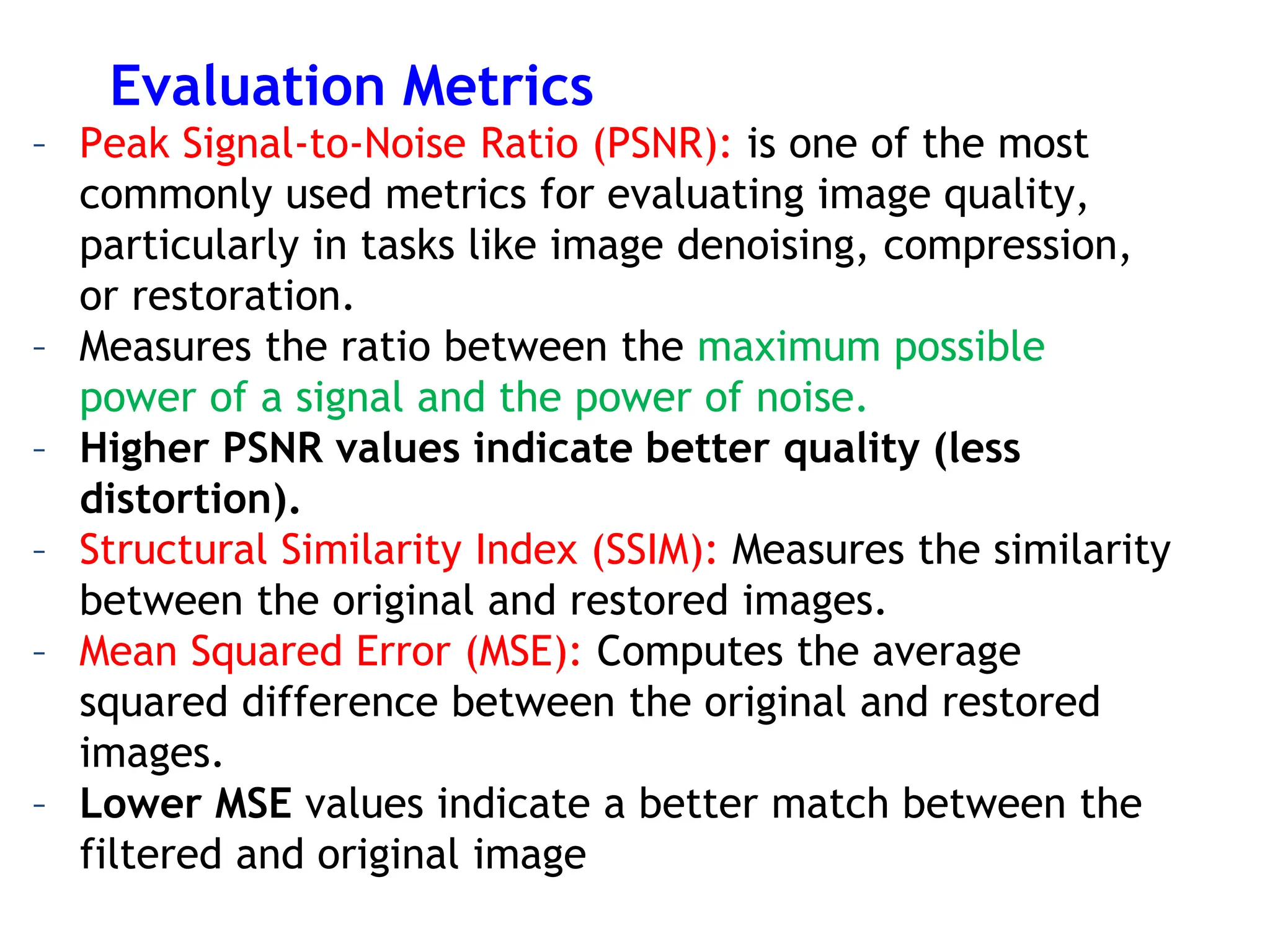 Evaluation Metrics
– Peak Signal-to-Noise Ratio (PSNR): is one of the most
commonly used metrics for evaluating image quality,
particularly in tasks like image denoising, compression,
or restoration.
– Measures the ratio between the maximum possible
power of a signal and the power of noise.
– Higher PSNR values indicate better quality (less
distortion).
– Structural Similarity Index (SSIM): Measures the similarity
between the original and restored images.
– Mean Squared Error (MSE): Computes the average
squared difference between the original and restored
images.
– Lower MSE values indicate a better match between the
filtered and original image
 