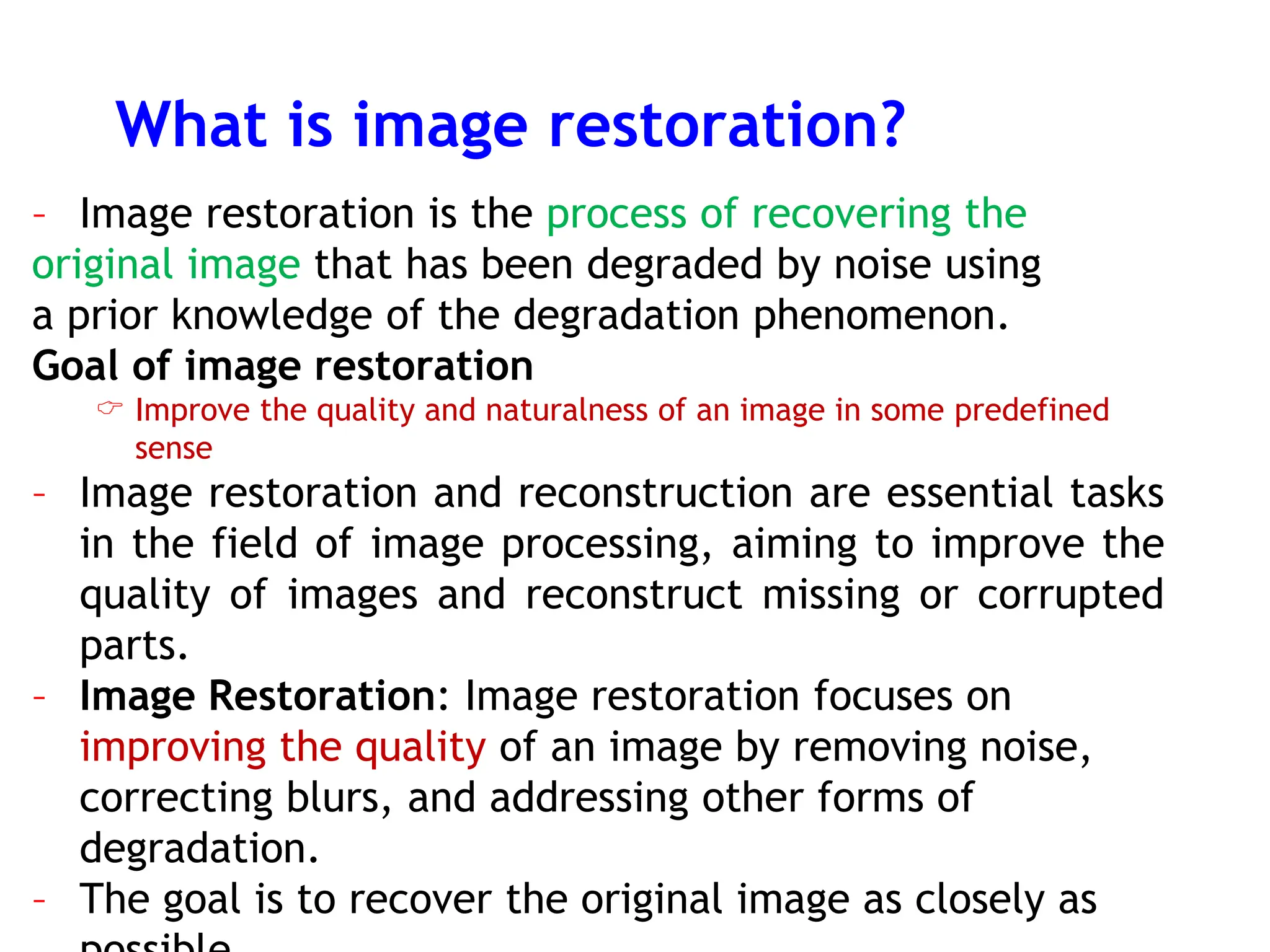 What is image restoration?
– Image restoration is the process of recovering the
original image that has been degraded by noise using
a prior knowledge of the degradation phenomenon.
Goal of image restoration
 Improve the quality and naturalness of an image in some predefined
sense
– Image restoration and reconstruction are essential tasks
in the field of image processing, aiming to improve the
quality of images and reconstruct missing or corrupted
parts.
– Image Restoration: Image restoration focuses on
improving the quality of an image by removing noise,
correcting blurs, and addressing other forms of
degradation.
– The goal is to recover the original image as closely as
 