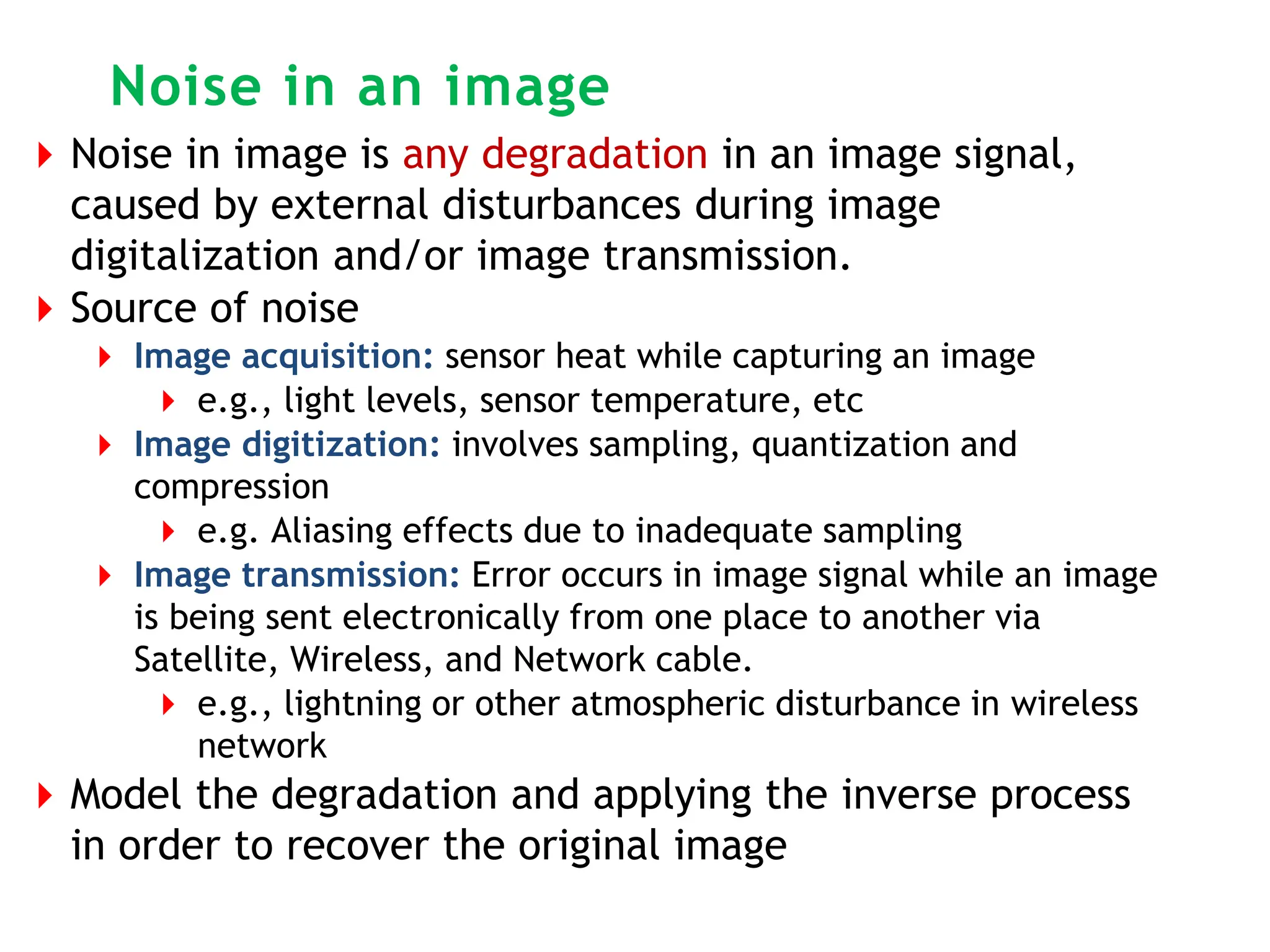 Noise in an image
⏵Noise in image is any degradation in an image signal,
caused by external disturbances during image
digitalization and/or image transmission.
⏵Source of noise
⏵ Image acquisition: sensor heat while capturing an image
⏵ e.g., light levels, sensor temperature, etc
⏵ Image digitization: involves sampling, quantization and
compression
⏵ e.g. Aliasing effects due to inadequate sampling
⏵ Image transmission: Error occurs in image signal while an image
is being sent electronically from one place to another via
Satellite, Wireless, and Network cable.
⏵ e.g., lightning or other atmospheric disturbance in wireless
network
⏵Model the degradation and applying the inverse process
in order to recover the original image
 